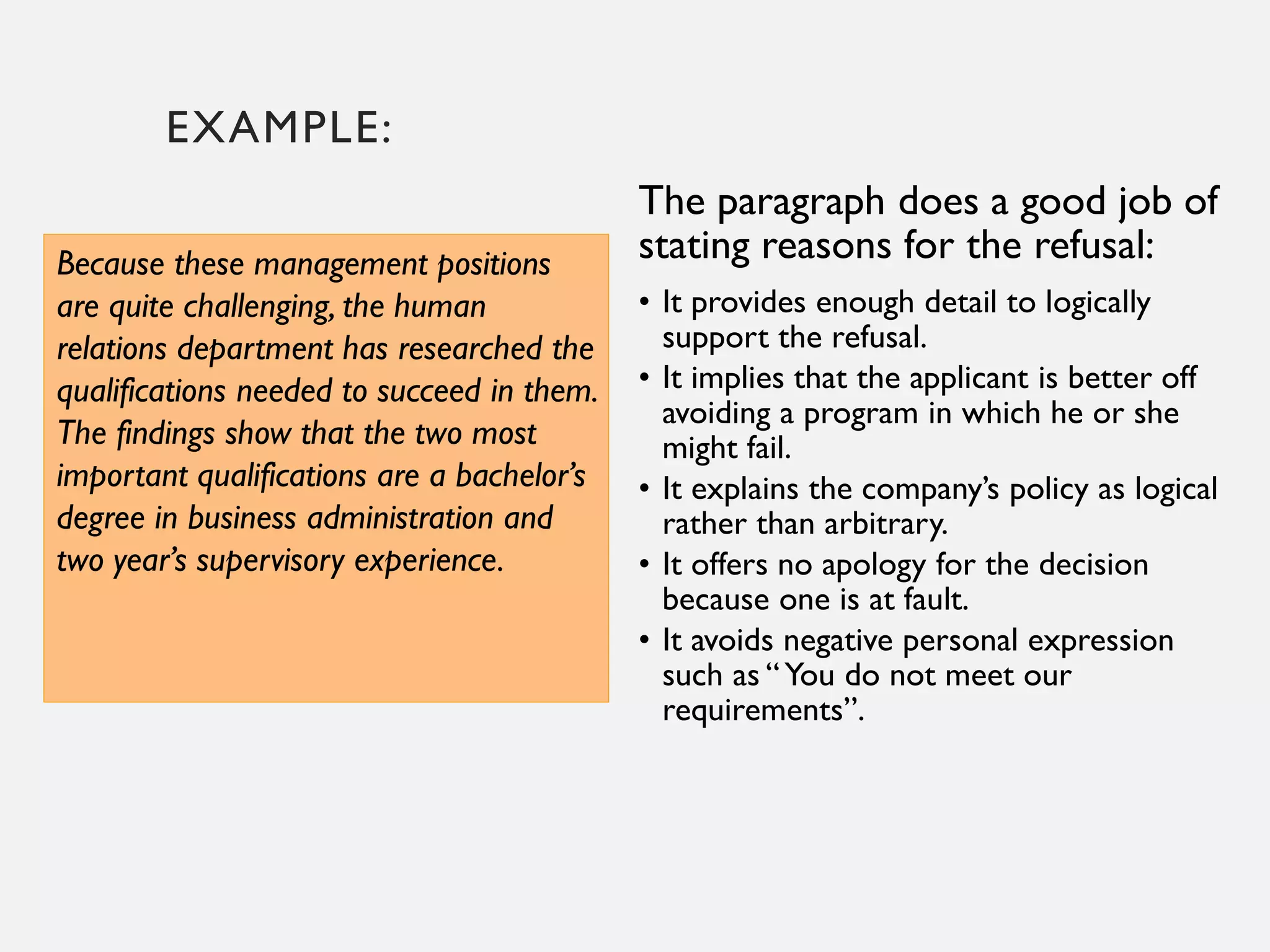 EXAMPLE:
Because these management positions
are quite challenging, the human
relations department has researched the
qualifications needed to succeed in them.
The findings show that the two most
important qualifications are a bachelor’s
degree in business administration and
two year’s supervisory experience.
The paragraph does a good job of
stating reasons for the refusal:
• It provides enough detail to logically
support the refusal.
• It implies that the applicant is better off
avoiding a program in which he or she
might fail.
• It explains the company’s policy as logical
rather than arbitrary.
• It offers no apology for the decision
because one is at fault.
• It avoids negative personal expression
such as “You do not meet our
requirements”.
 