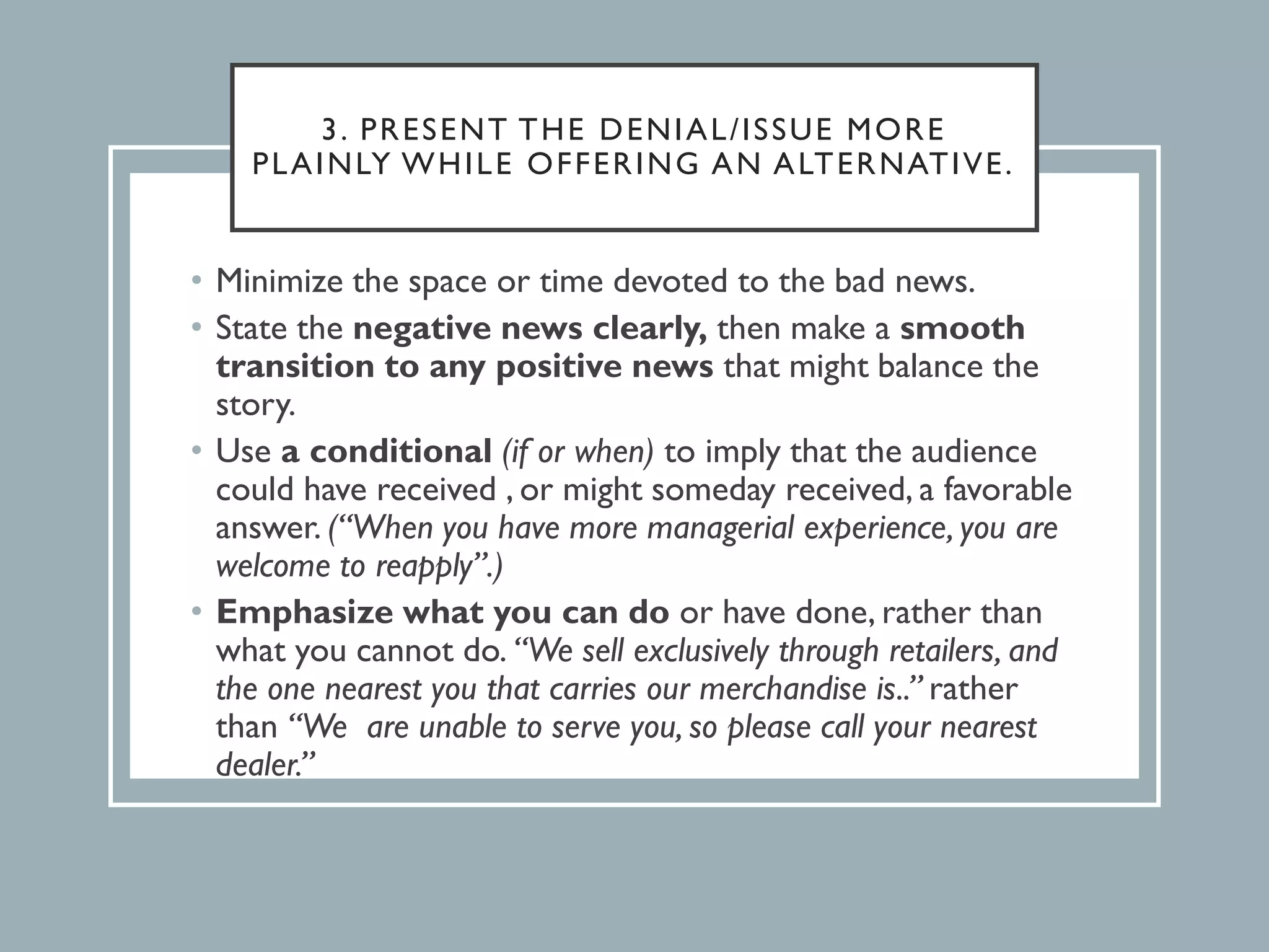 3. PRESENT THE DENIAL/ISSUE MORE
PLAINLY WHILE OFFERING AN ALTERNATIVE.
• Minimize the space or time devoted to the bad news.
• State the negative news clearly, then make a smooth
transition to any positive news that might balance the
story.
• Use a conditional (if or when) to imply that the audience
could have received , or might someday received, a favorable
answer. (“When you have more managerial experience, you are
welcome to reapply”.)
• Emphasize what you can do or have done, rather than
what you cannot do. “We sell exclusively through retailers, and
the one nearest you that carries our merchandise is..” rather
than “We are unable to serve you, so please call your nearest
dealer.”
 