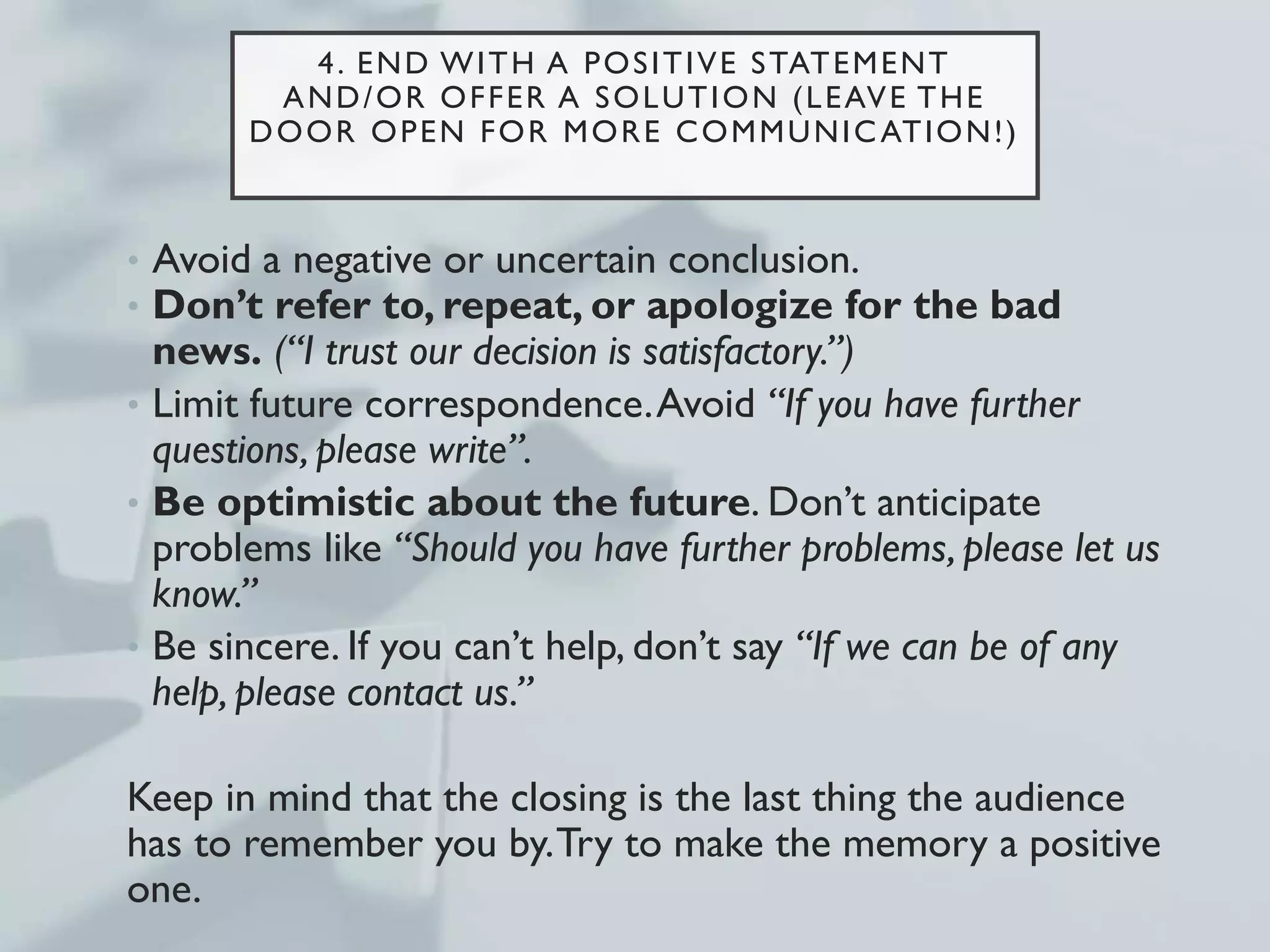 4. END WITH A POSITIVE STATEMENT
AND/OR OFFER A SOLUTION (LEAVE THE
DOOR OPEN FOR MORE COMMUNICATION!)
• Avoid a negative or uncertain conclusion.
• Don’t refer to, repeat, or apologize for the bad
news. (“I trust our decision is satisfactory.”)
• Limit future correspondence.Avoid “If you have further
questions, please write”.
• Be optimistic about the future. Don’t anticipate
problems like “Should you have further problems, please let us
know.”
• Be sincere. If you can’t help, don’t say “If we can be of any
help, please contact us.”
Keep in mind that the closing is the last thing the audience
has to remember you by.Try to make the memory a positive
one.
 
