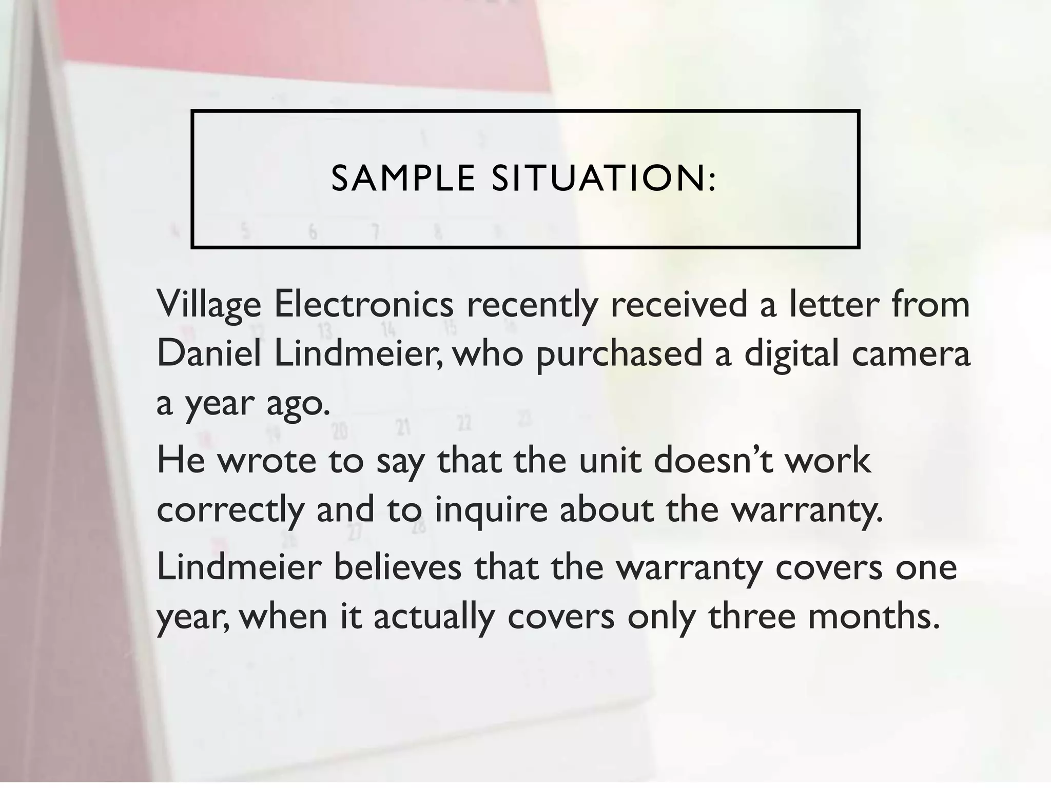 SAMPLE SITUATION:
Village Electronics recently received a letter from
Daniel Lindmeier, who purchased a digital camera
a year ago.
He wrote to say that the unit doesn’t work
correctly and to inquire about the warranty.
Lindmeier believes that the warranty covers one
year, when it actually covers only three months.
 