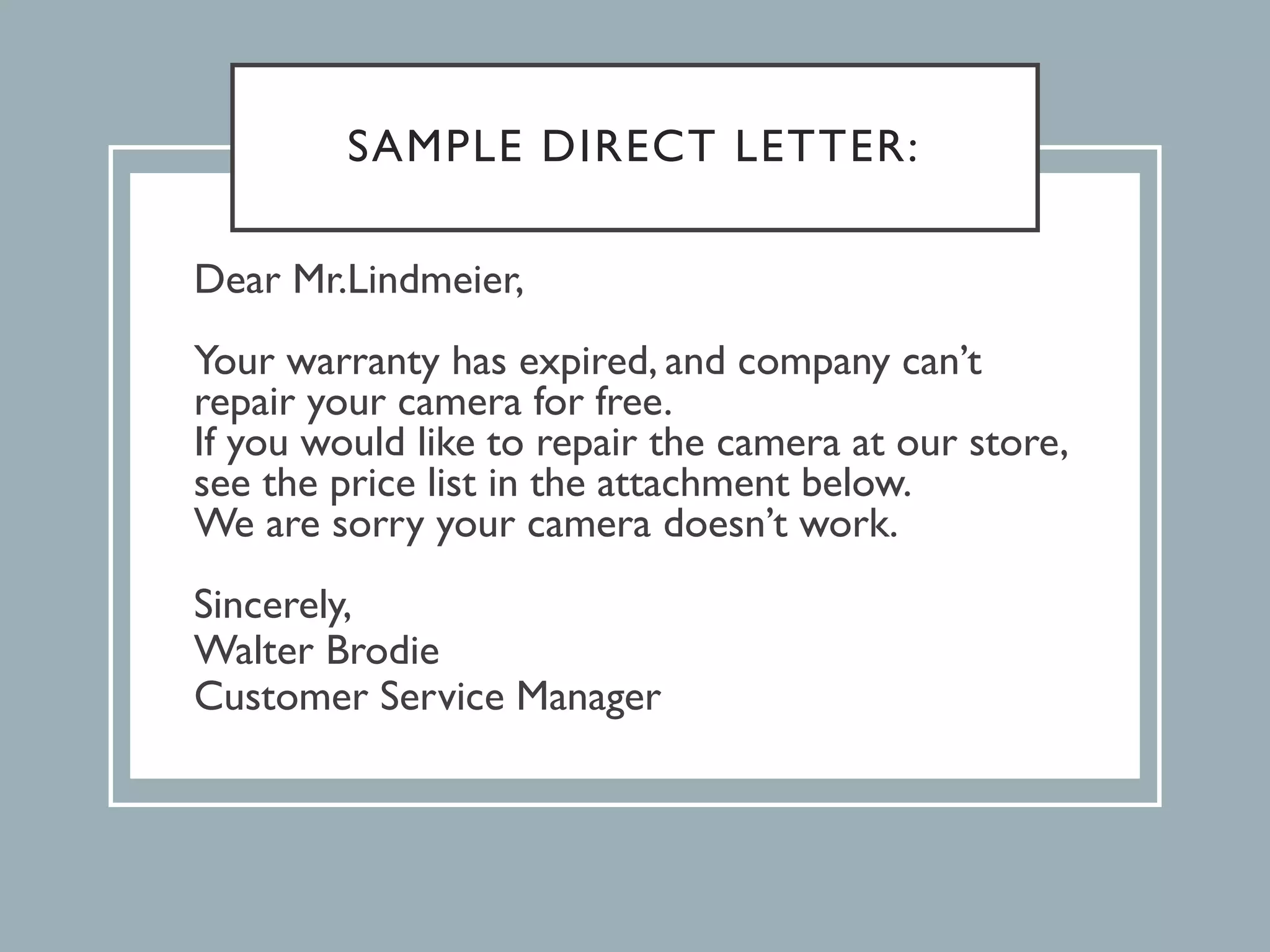 SAMPLE DIRECT LETTER:
Dear Mr.Lindmeier,
Your warranty has expired, and company can’t
repair your camera for free.
If you would like to repair the camera at our store,
see the price list in the attachment below.
We are sorry your camera doesn’t work.
Sincerely,
Walter Brodie
Customer Service Manager
 