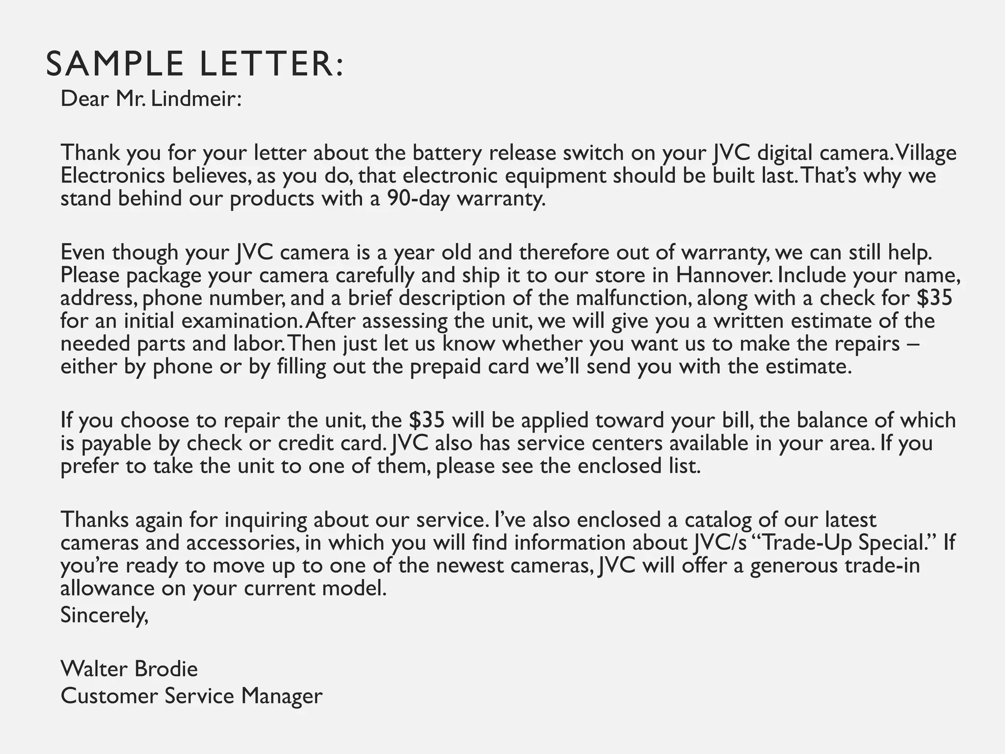 SAMPLE LETTER:
Dear Mr. Lindmeir:
Thank you for your letter about the battery release switch on your JVC digital camera.Village
Electronics believes, as you do, that electronic equipment should be built last.That’s why we
stand behind our products with a 90-day warranty.
Even though your JVC camera is a year old and therefore out of warranty, we can still help.
Please package your camera carefully and ship it to our store in Hannover. Include your name,
address, phone number, and a brief description of the malfunction, along with a check for $35
for an initial examination.After assessing the unit, we will give you a written estimate of the
needed parts and labor.Then just let us know whether you want us to make the repairs –
either by phone or by filling out the prepaid card we’ll send you with the estimate.
If you choose to repair the unit, the $35 will be applied toward your bill, the balance of which
is payable by check or credit card. JVC also has service centers available in your area. If you
prefer to take the unit to one of them, please see the enclosed list.
Thanks again for inquiring about our service. I’ve also enclosed a catalog of our latest
cameras and accessories, in which you will find information about JVC/s “Trade-Up Special.” If
you’re ready to move up to one of the newest cameras, JVC will offer a generous trade-in
allowance on your current model.
Sincerely,
Walter Brodie
Customer Service Manager
 