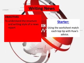 Writing News
OBJECTIVES
To understand the structure
and writing style of a news
report
Starter:
Using the worksheet match
each top tip with Huw's
advice.
 