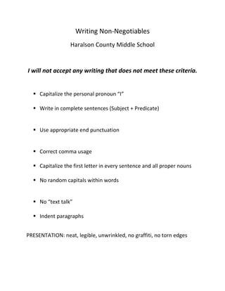 Writing Non-Negotiables
                  Haralson County Middle School


I will not accept any writing that does not meet these criteria.


   Capitalize the personal pronoun “I”

   Write in complete sentences (Subject + Predicate)


   Use appropriate end punctuation


   Correct comma usage

   Capitalize the first letter in every sentence and all proper nouns

   No random capitals within words


   No “text talk”

   Indent paragraphs


PRESENTATION: neat, legible, unwrinkled, no graffiti, no torn edges
 