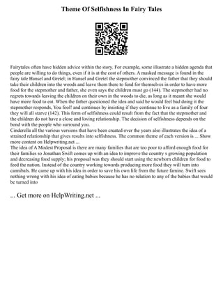 Theme Of Selfishness In Fairy Tales
Fairytales often have hidden advice within the story. For example, some illustrate a hidden agenda that
people are willing to do things, even if it is at the cost of others. A masked message is found in the
fairy tale Hansel and Gretel; in Hansel and Gretel the stepmother convinced the father that they should
take their children into the woods and leave them there to fend for themselves in order to have more
food for the stepmother and father, she even says the children must go (144). The stepmother had no
regrets towards leaving the children on their own in the woods to die, as long as it meant she would
have more food to eat. When the father questioned the idea and said he would feel bad doing it the
stepmother responds, You fool! and continues by insisting if they continue to live as a family of four
they will all starve (142). This form of selfishness could result from the fact that the stepmother and
the children do not have a close and loving relationship. The decision of selfishness depends on the
bond with the people who surround you.
Cinderella all the various versions that have been created over the years also illustrates the idea of a
strained relationship that gives results into selfishness. The common theme of each version is ... Show
more content on Helpwriting.net ...
The idea of A Modest Proposal is there are many families that are too poor to afford enough food for
their families so Jonathan Swift comes up with an idea to improve the country s growing population
and decreasing food supply; his proposal was they should start using the newborn children for food to
feed the nation. Instead of the country working towards producing more food they will turn into
cannibals. He came up with his idea in order to save his own life from the future famine. Swift sees
nothing wrong with his idea of eating babies because he has no relation to any of the babies that would
be turned into
... Get more on HelpWriting.net ...
 