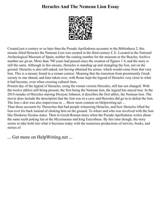 Heracles And The Nemean Lion Essay
Created just a century or so later than the Pseudo Apollodorus accounts in the Bibliotheca 2, this
mosaic titled Heracles the Nemean Lion was created in the third century C.E. Located in the National
Archeological Museum of Spain, neither the catalog number for the museum or the Beazley Archive
number are given. More than 700 years had passed since the creation of figures 1 4, and the story is
still the same. Although in this mosaic, Heracles is standing up and strangling the lion, not on the
ground. Heracles is also still naked, not having obtained his armor, which would come from that very
lion. This is a mosaic found in a roman context. Meaning that the transition from prominently Greek
society to one shared, and later taken over, with Rome kept the legend of Heracles very close to what
it had become, even when crossing cultural lines.
Present day of the legend of Heracles, using the roman version Hercules, still has not changed. With
the twelve athlois still being present, the first being the Nemean lion, the legend has stayed true. In the
2014 remake of Hercules starring Dwayne Johnson, it describes the first athloi, the Nemean lion. The
movie does include the description that the lion was in a cave and Hercules did go in to defeat the lion.
The lion s skin was also impervious to ... Show more content on Helpwriting.net ...
Than those accounts by Theocritus that had people witnessing Heracles, and how Heracles lifted the
lion over his back instead of choking him on the ground. To where and who was involved with the lion
like Diodorus Siculus states. Then in Greek/Roman times when the Pseudo Apollodorus writes about
the same myth poking fun at the Mycenaeans and king Eurystheus. By this time though, the story
seems to take hold into what it becomes today with the numerous productions of movies, books, and
stories of
... Get more on HelpWriting.net ...
 