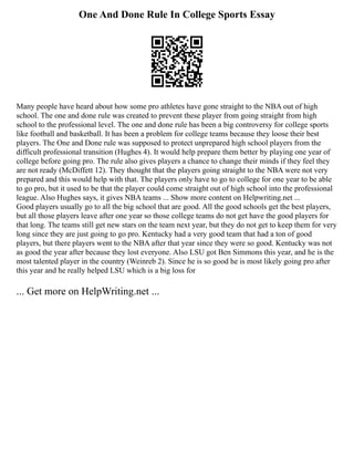 One And Done Rule In College Sports Essay
Many people have heard about how some pro athletes have gone straight to the NBA out of high
school. The one and done rule was created to prevent these player from going straight from high
school to the professional level. The one and done rule has been a big controversy for college sports
like football and basketball. It has been a problem for college teams because they loose their best
players. The One and Done rule was supposed to protect unprepared high school players from the
difficult professional transition (Hughes 4). It would help prepare them better by playing one year of
college before going pro. The rule also gives players a chance to change their minds if they feel they
are not ready (McDiffett 12). They thought that the players going straight to the NBA were not very
prepared and this would help with that. The players only have to go to college for one year to be able
to go pro, but it used to be that the player could come straight out of high school into the professional
league. Also Hughes says, it gives NBA teams ... Show more content on Helpwriting.net ...
Good players usually go to all the big school that are good. All the good schools get the best players,
but all those players leave after one year so those college teams do not get have the good players for
that long. The teams still get new stars on the team next year, but they do not get to keep them for very
long since they are just going to go pro. Kentucky had a very good team that had a ton of good
players, but there players went to the NBA after that year since they were so good. Kentucky was not
as good the year after because they lost everyone. Also LSU got Ben Simmons this year, and he is the
most talented player in the country (Weinreb 2). Since he is so good he is most likely going pro after
this year and he really helped LSU which is a big loss for
... Get more on HelpWriting.net ...
 