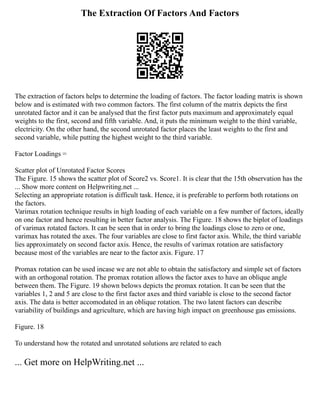 The Extraction Of Factors And Factors
The extraction of factors helps to determine the loading of factors. The factor loading matrix is shown
below and is estimated with two common factors. The first column of the matrix depicts the first
unrotated factor and it can be analysed that the first factor puts maximum and approximately equal
weights to the first, second and fifth variable. And, it puts the minimum weight to the third variable,
electricity. On the other hand, the second unrotated factor places the least weights to the first and
second variable, while putting the highest weight to the third variable.
Factor Loadings =
Scatter plot of Unrotated Factor Scores
The Figure. 15 shows the scatter plot of Score2 vs. Score1. It is clear that the 15th observation has the
... Show more content on Helpwriting.net ...
Selecting an appropriate rotation is difficult task. Hence, it is preferable to perform both rotations on
the factors.
Varimax rotation technique results in high loading of each variable on a few number of factors, ideally
on one factor and hence resulting in better factor analysis. The Figure. 18 shows the biplot of loadings
of varimax rotated factors. It can be seen that in order to bring the loadings close to zero or one,
varimax has rotated the axes. The four variables are close to first factor axis. While, the third variable
lies approximately on second factor axis. Hence, the results of varimax rotation are satisfactory
because most of the variables are near to the factor axis. Figure. 17
Promax rotation can be used incase we are not able to obtain the satisfactory and simple set of factors
with an orthogonal rotation. The promax rotation allows the factor axes to have an oblique angle
between them. The Figure. 19 shown belows depicts the promax rotation. It can be seen that the
variables 1, 2 and 5 are close to the first factor axes and third variable is close to the second factor
axis. The data is better accomodated in an oblique rotation. The two latent factors can describe
variability of buildings and agriculture, which are having high impact on greenhouse gas emissions.
Figure. 18
To understand how the rotated and unrotated solutions are related to each
... Get more on HelpWriting.net ...
 