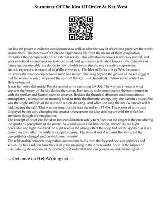 Summary Of The Idea Of Order At Key West
Art has the power to enhance consciousness as well as alter the way in which one perceives the world
around them. The process of which one experiences life from the means of their imagination
intensifies their perspicacity of the external reality. This alteration becomes seamlessly natural, and
goes unnoticed as emotions override the mind, and generates creativity. However, the dynamics of
nature are questionable in relation to how it holds inspiration to one s creative expression.
Artistic expression is essential in Wallace Steven s, The Idea of Order at Key West because it
illustrates the relationship between mind and nature. She sang beyond the genius of the sea suggest
that the woman s voice surpassed the spirit of the sea. Just (Impartial) ... Show more content on
Helpwriting.net ...
It was her voice that made/The sky acutest at its vanishing (34 35). The woman s voice is what
captures the beauty of the sky during the sunset. Her artistic style compliments the environment in
with the speaker and Ramon seem to observe. Besides the theatrical distances and mountainous
atmospheres , no emotion or meaning is taken from the dramatic setting, only the woman s voice. She
was the single artificer of the world/In which she sang. And when she sang the sea,/Whatever self it
had, became the self./That was her song, for she was the maker, (37 40). The power of art is truly
displayed by not only changing the speaker s perception but also creating a world for which he
envisions through his imagination.
The concept of order can be taken into consideration solely to reflect that the singer is the one altering
the speaker s perception of the nature. As sound was a vital implication, silence As the night
descended and light mastered the night reveals the strong effect the song had on the speaker, as it still
carried on even after the artificer stopped singing. The natural world remains the same, but the
perceptibility changed and created more intensity.
The relationship between imagination and realism holds truth that beyond one s experiences and
sensibility has a role on how they will grasp meaning to their own world. For it is the impact of
externalizing the notions of the aesthetic and order that one can possess an understanding of
... Get more on HelpWriting.net ...
 