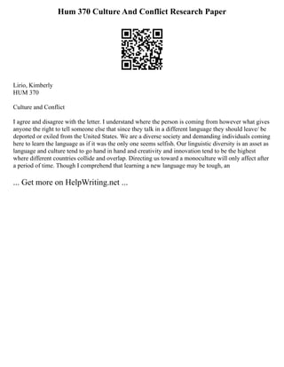 Hum 370 Culture And Conflict Research Paper
Lirio, Kimberly
HUM 370
Culture and Conflict
I agree and disagree with the letter. I understand where the person is coming from however what gives
anyone the right to tell someone else that since they talk in a different language they should leave/ be
deported or exiled from the United States. We are a diverse society and demanding individuals coming
here to learn the language as if it was the only one seems selfish. Our linguistic diversity is an asset as
language and culture tend to go hand in hand and creativity and innovation tend to be the highest
where different countries collide and overlap. Directing us toward a monoculture will only affect after
a period of time. Though I comprehend that learning a new language may be tough, an
... Get more on HelpWriting.net ...
 