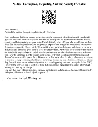 Political Corruption, Inequality, And The Socially Excluded
Floid Krajcovic
Political Corruption, Inequality, and the Socially Excluded
Everyone knows that in our current society there are large amounts of political, equality, and social
gaps that occur and can be clearly seen between the wealthy and the poor when it comes to politics,
equality, and being socially accepted in the United States by others. People who are affected by these
issues can and will experience social and political exploitations along with political and social abuse
from numerous entities (Salas, 2013). These political and social exploitations and abuses occur on a
daily basis and can cause great harm to those affected by them. People that are affected by these issues
are usually the targets of corrupt politicians, inequalities, and social exclusion from others and must
find a way to fight back in order to gain some form of or type of social justice for themselves and
those of the same social class as them. If everyone in this social class decides or chooses to keep quite
or continue to keep remaining silent then social change concerning exploitations and the social abuses
they face will never occur and these injustices will keep happening over and over again (Salas, 2013).
However, the approach that is used in seeking that change must be respectful to and of all involved
wanting and seeking the change.
One way that many of these injustices or social exploitations and abuses can be changed forever is by
taking our old/current political injustice system of
... Get more on HelpWriting.net ...
 