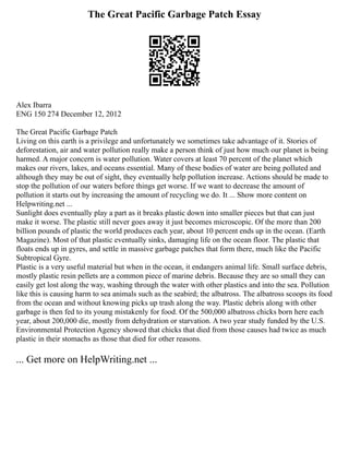 The Great Pacific Garbage Patch Essay
Alex Ibarra
ENG 150 274 December 12, 2012
The Great Pacific Garbage Patch
Living on this earth is a privilege and unfortunately we sometimes take advantage of it. Stories of
deforestation, air and water pollution really make a person think of just how much our planet is being
harmed. A major concern is water pollution. Water covers at least 70 percent of the planet which
makes our rivers, lakes, and oceans essential. Many of these bodies of water are being polluted and
although they may be out of sight, they eventually help pollution increase. Actions should be made to
stop the pollution of our waters before things get worse. If we want to decrease the amount of
pollution it starts out by increasing the amount of recycling we do. It ... Show more content on
Helpwriting.net ...
Sunlight does eventually play a part as it breaks plastic down into smaller pieces but that can just
make it worse. The plastic still never goes away it just becomes microscopic. Of the more than 200
billion pounds of plastic the world produces each year, about 10 percent ends up in the ocean. (Earth
Magazine). Most of that plastic eventually sinks, damaging life on the ocean floor. The plastic that
floats ends up in gyres, and settle in massive garbage patches that form there, much like the Pacific
Subtropical Gyre.
Plastic is a very useful material but when in the ocean, it endangers animal life. Small surface debris,
mostly plastic resin pellets are a common piece of marine debris. Because they are so small they can
easily get lost along the way, washing through the water with other plastics and into the sea. Pollution
like this is causing harm to sea animals such as the seabird; the albatross. The albatross scoops its food
from the ocean and without knowing picks up trash along the way. Plastic debris along with other
garbage is then fed to its young mistakenly for food. Of the 500,000 albatross chicks born here each
year, about 200,000 die, mostly from dehydration or starvation. A two year study funded by the U.S.
Environmental Protection Agency showed that chicks that died from those causes had twice as much
plastic in their stomachs as those that died for other reasons.
... Get more on HelpWriting.net ...
 