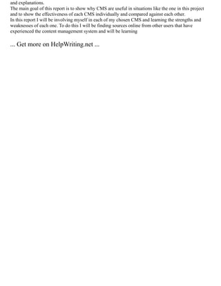 and explanations.
The main goal of this report is to show why CMS are useful in situations like the one in this project
and to show the effectiveness of each CMS individually and compared against each other.
In this report I will be involving myself in each of my chosen CMS and learning the strengths and
weaknesses of each one. To do this I will be finding sources online from other users that have
experienced the content management system and will be learning
... Get more on HelpWriting.net ...
 