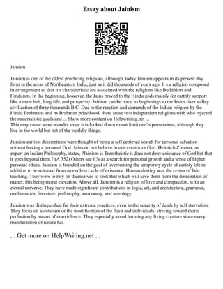Essay about Jainism
Jainism
Jainism is one of the oldest practicing religions, although, today Jainism appears in its present day
form in the areas of Northeastern India, just as it did thousands of years ago. It s a religion composed
in arrangement so that it s characteristic are associated with the religions like Buddhism and
Hinduism. In the beginning, however, the Jains prayed to the Hindu gods mainly for earthly support
like a male heir, long life, and prosperity. Jainism can be trace its beginnings to the Indus river valley
civilization of three thousands B.C. Due to the reaction and demands of the Indian religion by the
Hindu Brahmans and its Brahman priesthood, there arose two independent religions with who rejected
the materialistic goals and ... Show more content on Helpwriting.net ...
This may cause some wonder since it is looked down to not limit one?s possessions, although they
live in the world but not of the worldly things.
Jainism earliest descriptions were thought of being a self centered search for personal salvation
without having a personal God. Jains do not believe in one creator or God. Heinrich Zimmer, an
expert on Indian Philosophy, states, ?Jainism is Tran theistic it does not deny existence of God but that
it goes beyond them.? (A 352) Others see it?s as a search for personal growth and a sense of higher
personal ethics. Jainism is founded on the goal of overcoming the temporary cycle of earthly life in
addition to be released from an endless cycle of existence. Human destiny was the center of Jain
teaching. They were to rely on themselves to seek that which will save them from the domination of
matter, this being moral elevation. Above all, Jainism is a religion of love and compassion, with an
eternal universe. They have made significant contributions in logic, art, and architecture, grammar,
mathematics, literature, philosophy, astronomy, and astrology.
Jainism was distinguished for their extreme practices, even to the severity of death by self starvation.
They focus on asceticism or the mortification of the flesh and individuals, striving toward moral
perfection by means of nonviolence. They especially avoid harming any living creature since every
manifestation of nature has
... Get more on HelpWriting.net ...
 