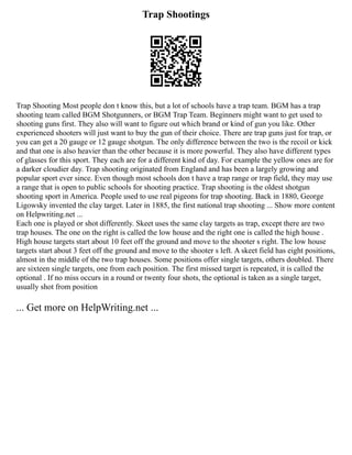 Trap Shootings
Trap Shooting Most people don t know this, but a lot of schools have a trap team. BGM has a trap
shooting team called BGM Shotgunners, or BGM Trap Team. Beginners might want to get used to
shooting guns first. They also will want to figure out which brand or kind of gun you like. Other
experienced shooters will just want to buy the gun of their choice. There are trap guns just for trap, or
you can get a 20 gauge or 12 gauge shotgun. The only difference between the two is the recoil or kick
and that one is also heavier than the other because it is more powerful. They also have different types
of glasses for this sport. They each are for a different kind of day. For example the yellow ones are for
a darker cloudier day. Trap shooting originated from England and has been a largely growing and
popular sport ever since. Even though most schools don t have a trap range or trap field, they may use
a range that is open to public schools for shooting practice. Trap shooting is the oldest shotgun
shooting sport in America. People used to use real pigeons for trap shooting. Back in 1880, George
Ligowsky invented the clay target. Later in 1885, the first national trap shooting ... Show more content
on Helpwriting.net ...
Each one is played or shot differently. Skeet uses the same clay targets as trap, except there are two
trap houses. The one on the right is called the low house and the right one is called the high house .
High house targets start about 10 feet off the ground and move to the shooter s right. The low house
targets start about 3 feet off the ground and move to the shooter s left. A skeet field has eight positions,
almost in the middle of the two trap houses. Some positions offer single targets, others doubled. There
are sixteen single targets, one from each position. The first missed target is repeated, it is called the
optional . If no miss occurs in a round or twenty four shots, the optional is taken as a single target,
usually shot from position
... Get more on HelpWriting.net ...
 