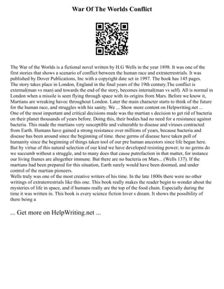 War Of The Worlds Conflict
The War of the Worlds is a fictional novel written by H.G Wells in the year 1898. It was one of the
first stories that shows a scenario of conflict between the human race and extraterrestrials. It was
published by Dover Publications, Inc with a copyright date set in 1997. The book has 145 pages.
The story takes place in London, England in the final years of the 19th century.The conflict is
external(man vs man) and towards the end of the story, becomes internal(man vs self). All is normal in
London when a missile is seen flying through space with its origins from Mars. Before we know it,
Martians are wreaking havoc throughout London. Later the main character starts to think of the future
for the human race, and struggles with his sanity. We ... Show more content on Helpwriting.net ...
One of the most important and critical decisions made was the martian s decision to get rid of bacteria
on their planet thousands of years before. Doing this, their bodies had no need for a resistance against
bacteria. This made the martians very susceptible and vulnerable to disease and viruses contracted
from Earth. Humans have gained a strong resistance over millions of years, because bacteria and
disease has been around since the beginning of time. these germs of disease have taken poll of
humanity since the beginning of things taken tool of our pre human ancestors since life began here.
But by virtue of this natural selection of our kind we have developed resisting power; to no germs do
we succumb without a struggle, and to many does that cause putrefaction in that matter, for instance
our living frames are altogether immune. But there are no bacteria on Mars... (Wells 137). If the
martians had been prepared for this situation, Earth surely would have been doomed, and under
control of the martian pioneers.
Wells truly was one of the most creative writers of his time. In the late 1800s there were no other
writings of extraterrestrials like this one. This book really makes the reader begin to wonder about the
mysteries of life in space, and if humans really are the top of the food chain. Especially during the
time it was written in. This book is every science fiction lover s dream. It shows the possibility of
there being a
... Get more on HelpWriting.net ...
 