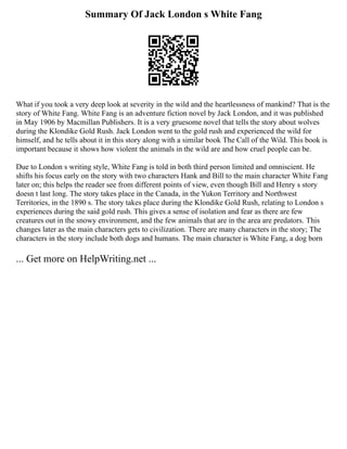 Summary Of Jack London s White Fang
What if you took a very deep look at severity in the wild and the heartlessness of mankind? That is the
story of White Fang. White Fang is an adventure fiction novel by Jack London, and it was published
in May 1906 by Macmillan Publishers. It is a very gruesome novel that tells the story about wolves
during the Klondike Gold Rush. Jack London went to the gold rush and experienced the wild for
himself, and he tells about it in this story along with a similar book The Call of the Wild. This book is
important because it shows how violent the animals in the wild are and how cruel people can be.
Due to London s writing style, White Fang is told in both third person limited and omniscient. He
shifts his focus early on the story with two characters Hank and Bill to the main character White Fang
later on; this helps the reader see from different points of view, even though Bill and Henry s story
doesn t last long. The story takes place in the Canada, in the Yukon Territory and Northwest
Territories, in the 1890 s. The story takes place during the Klondike Gold Rush, relating to London s
experiences during the said gold rush. This gives a sense of isolation and fear as there are few
creatures out in the snowy environment, and the few animals that are in the area are predators. This
changes later as the main characters gets to civilization. There are many characters in the story; The
characters in the story include both dogs and humans. The main character is White Fang, a dog born
... Get more on HelpWriting.net ...
 
