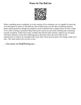 Water In The Bell Jar
Water; something seen as simplistic as it only consists of two elements, yet it is capable of removing
even the deepest of stains. In The Bell Jar, Sylvia Plath looms over the idea of suffering and how
purity equals perfection, though any iniquities can be remedied with a simple fixture of water. Esther
views water as being a sacrosanct object that can be used as an oasis from suffering and a cleansing
towards corruption. Esther faces many variables that taint her idea of purity, and her way of coping
with these obstacles can be from inflicting pain to the point where she must suffer for her
imperfections in order to be rewarded with a clear slate; There must be quite a few things a bath won t
cure...The water needs to be very hot, so hot
... Get more on HelpWriting.net ...
 