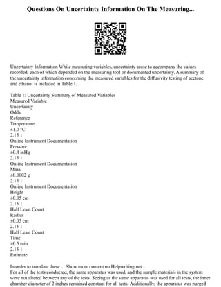 Questions On Uncertainty Information On The Measuring...
Uncertainty Information While measuring variables, uncertainty arose to accompany the values
recorded, each of which depended on the measuring tool or documented uncertainty. A summary of
the uncertainty information concerning the measured variables for the diffusivity testing of acetone
and ethanol is included in Table 1.
Table 1: Uncertainty Summary of Measured Variables
Measured Variable
Uncertainty
Odds
Reference
Temperature
±1.0 °C
2.15 1
Online Instrument Documentation
Pressure
±0.4 inHg
2.15 1
Online Instrument Documentation
Mass
±0.0002 g
2.15 1
Online Instrument Documentation
Height
±0.05 cm
2.15 1
Half Least Count
Radius
±0.05 cm
2.15 1
Half Least Count
Time
±0.5 min
2.15 1
Estimate
In order to translate these ... Show more content on Helpwriting.net ...
For all of the tests conducted, the same apparatus was used, and the sample materials in the system
were not altered between any of the tests. Seeing as the same apparatus was used for all tests, the inner
chamber diameter of 2 inches remained constant for all tests. Additionally, the apparatus was purged
 
