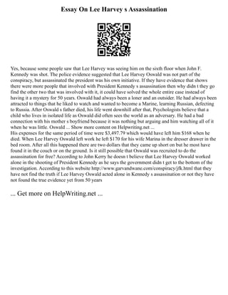 Essay On Lee Harvey s Assassination
Yes, because some people saw that Lee Harvey was seeing him on the sixth floor when John F.
Kennedy was shot. The police evidence suggested that Lee Harvey Oswald was not part of the
conspiracy, but assassinated the president was his own initiative. If they have evidence that shows
there were more people that involved with President Kennedy s assassination then why didn t they go
find the other two that was involved with it, it could have solved the whole entire case instead of
having it a mystery for 50 years. Oswald had always been a loner and an outsider. He had always been
attracted to things that he liked to watch and wanted to become a Marine, learning Russian, defecting
to Russia. After Oswald s father died, his life went downhill after that, Psychologists believe that a
child who lives in isolated life as Oswald did often sees the world as an adversary. He had a bad
connection with his mother s boyfriend because it was nothing but arguing and him watching all of it
when he was little. Oswald ... Show more content on Helpwriting.net ...
His expenses for the same period of time were $3,497.79 which would have left him $168 when he
died. When Lee Harvey Oswald left work he left $170 for his wife Marina in the dresser drawer in the
bed room. After all this happened there are two dollars that they came up short on but he most have
found it in the couch or on the ground. Is it still possible that Oswald was recruited to do the
assassination for free? According to John Kerry he doesn t believe that Lee Harvey Oswald worked
alone in the shooting of President Kennedy as he says the government didn t get to the bottom of the
investigation. According to this website http://www.garvandwane.com/conspiracy/jfk.html that they
have not find the truth if Lee Harvey Oswald acted alone in Kennedy s assassination or not they have
not found the true evidence yet from 50 years
... Get more on HelpWriting.net ...
 