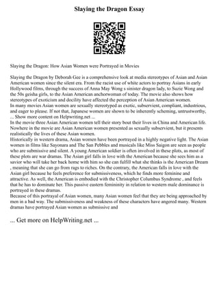 Slaying the Dragon Essay
Slaying the Dragon: How Asian Women were Portrayed in Movies
Slaying the Dragon by Deborah Gee is a comprehensive look at media stereotypes of Asian and Asian
American women since the silent era. From the racist use of white actors to portray Asians in early
Hollywood films, through the success of Anna May Wong s sinister dragon lady, to Suzie Wong and
the 50s geisha girls, to the Asian American anchorwoman of today. The movie also shows how
stereotypes of exoticism and docility have affected the perception of Asian American women.
In many movies Asian women are sexually stereotyped as exotic, subservient, compliant, industrious,
and eager to please. If not that, Japanese women are shown to be inherently scheming, untrustworthy,
... Show more content on Helpwriting.net ...
In the movie three Asian American women tell their story bout their lives in China and American life.
Nowhere in the movie are Asian American women presented as sexually subservient, but it presents
realistically the lives of these Asian women.
Historically in western drama, Asian women have been portrayed in a highly negative light. The Asian
women in films like Sayonara and The San Pebbles and musicals like Miss Saigon are seen as people
who are submissive and silent. A young American soldier is often involved in these plots, as most of
these plots are war dramas. The Asian girl falls in love with the American because she sees him as a
savior who will take her back home with him so she can fulfill what she thinks is the American Dream
, meaning that she can go from rags to riches. On the contrary, the American falls in love with the
Asian girl because he feels preference for submissiveness, which he finds more feminine and
attractive. As well, the American is embodied with the Christopher Columbus Syndrome , and feels
that he has to dominate her. This passive eastern femininity in relation to western male dominance is
portrayed in these dramas.
Because of this portrayal of Asian women, many Asian women feel that they are being approached by
men in a bad way. The submissiveness and weakness of these characters have angered many. Western
dramas have portrayed Asian women as submissive and
... Get more on HelpWriting.net ...
 
