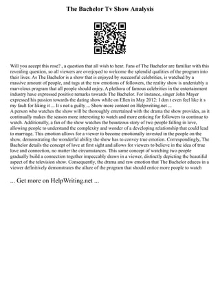 The Bachelor Tv Show Analysis
Will you accept this rose? , a question that all wish to hear. Fans of The Bachelor are familiar with this
revealing question, so all viewers are overjoyed to welcome the splendid qualities of the program into
their lives. As The Bachelor is a show that is enjoyed by successful celebrities, is watched by a
massive amount of people, and tugs at the raw emotions of followers, the reality show is undeniably a
marvelous program that all people should enjoy. A plethora of famous celebrities in the entertainment
industry have expressed positive remarks towards The Bachelor. For instance, singer John Mayer
expressed his passion towards the dating show while on Ellen in May 2012: I don t even feel like it s
my fault for liking it ... It s not a guilty ... Show more content on Helpwriting.net ...
A person who watches the show will be thoroughly entertained with the drama the show provides, as it
continually makes the season more interesting to watch and more enticing for followers to continue to
watch. Additionally, a fan of the show watches the beauteous story of two people falling in love,
allowing people to understand the complexity and wonder of a developing relationship that could lead
to marriage. This emotion allows for a viewer to become emotionally invested in the people on the
show, demonstrating the wonderful ability the show has to convey true emotion. Correspondingly, The
Bachelor details the concept of love at first sight and allows for viewers to believe in the idea of true
love and connection, no matter the circumstances. This same concept of watching two people
gradually build a connection together impeccably draws in a viewer, distinctly depicting the beautiful
aspect of the television show. Consequently, the drama and raw emotion that The Bachelor educes in a
viewer definitively demonstrates the allure of the program that should entice more people to watch
... Get more on HelpWriting.net ...
 