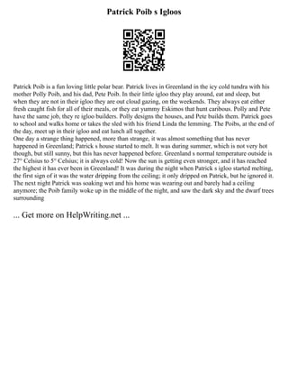 Patrick Poib s Igloos
Patrick Poib is a fun loving little polar bear. Patrick lives in Greenland in the icy cold tundra with his
mother Polly Poib, and his dad, Pete Poib. In their little igloo they play around, eat and sleep, but
when they are not in their igloo they are out cloud gazing, on the weekends. They always eat either
fresh caught fish for all of their meals, or they eat yummy Eskimos that hunt caribous. Polly and Pete
have the same job, they re igloo builders. Polly designs the houses, and Pete builds them. Patrick goes
to school and walks home or takes the sled with his friend Linda the lemming. The Poibs, at the end of
the day, meet up in their igloo and eat lunch all together.
One day a strange thing happened, more than strange, it was almost something that has never
happened in Greenland; Patrick s house started to melt. It was during summer, which is not very hot
though, but still sunny, but this has never happened before. Greenland s normal temperature outside is
27° Celsius to 5° Celsius; it is always cold! Now the sun is getting even stronger, and it has reached
the highest it has ever been in Greenland! It was during the night when Patrick s igloo started melting,
the first sign of it was the water dripping from the ceiling; it only dripped on Patrick, but he ignored it.
The next night Patrick was soaking wet and his home was wearing out and barely had a ceiling
anymore; the Poib family woke up in the middle of the night, and saw the dark sky and the dwarf trees
surrounding
... Get more on HelpWriting.net ...
 