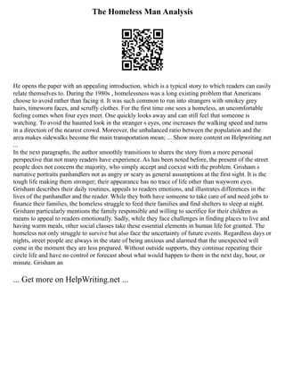 The Homeless Man Analysis
He opens the paper with an appealing introduction, which is a typical story to which readers can easily
relate themselves to. During the 1980s , homelessness was a long existing problem that Americans
choose to avoid rather than facing it. It was such common to run into strangers with smokey grey
hairs, timeworn faces, and scruffy clothes. For the first time one sees a homeless, an uncomfortable
feeling comes when four eyes meet. One quickly looks away and can still feel that someone is
watching. To avoid the haunted look in the stranger s eyes, one increases the walking speed and turns
in a direction of the nearest crowd. Moreover, the unbalanced ratio between the population and the
area makes sidewalks become the main transportation mean; ... Show more content on Helpwriting.net
...
In the next paragraphs, the author smoothly transitions to shares the story from a more personal
perspective that not many readers have experience. As has been noted before, the present of the street
people does not concern the majority, who simply accept and coexist with the problem. Grisham s
narrative portraits panhandlers not as angry or scary as general assumptions at the first sight. It is the
tough life making them stronger; their appearance has no trace of life other than wayworn eyes.
Grisham describes their daily routines, appeals to readers emotions, and illustrates differences in the
lives of the panhandler and the reader. While they both have someone to take care of and need jobs to
finance their families, the homeless struggle to feed their families and find shelters to sleep at night.
Grisham particularly mentions the family responsible and willing to sacrifice for their children as
means to appeal to readers emotionally. Sadly, while they face challenges in finding places to live and
having warm meals, other social classes take these essential elements in human life for granted. The
homeless not only struggle to survive but also face the uncertainty of future events. Regardless days or
nights, street people are always in the state of being anxious and alarmed that the unexpected will
come in the moment they are less prepared. Without outside supports, they continue repeating their
circle life and have no control or forecast about what would happen to them in the next day, hour, or
minute. Grisham an
... Get more on HelpWriting.net ...
 