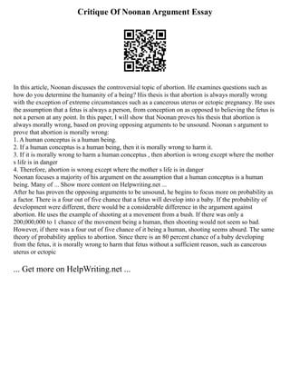 Critique Of Noonan Argument Essay
In this article, Noonan discusses the controversial topic of abortion. He examines questions such as
how do you determine the humanity of a being? His thesis is that abortion is always morally wrong
with the exception of extreme circumstances such as a cancerous uterus or ectopic pregnancy. He uses
the assumption that a fetus is always a person, from conception on as opposed to believing the fetus is
not a person at any point. In this paper, I will show that Noonan proves his thesis that abortion is
always morally wrong, based on proving opposing arguments to be unsound. Noonan s argument to
prove that abortion is morally wrong:
1. A human conceptus is a human being.
2. If a human conceptus is a human being, then it is morally wrong to harm it.
3. If it is morally wrong to harm a human conceptus , then abortion is wrong except where the mother
s life is in danger
4. Therefore, abortion is wrong except where the mother s life is in danger
Noonan focuses a majority of his argument on the assumption that a human conceptus is a human
being. Many of ... Show more content on Helpwriting.net ...
After he has proven the opposing arguments to be unsound, he begins to focus more on probability as
a factor. There is a four out of five chance that a fetus will develop into a baby. If the probability of
development were different, there would be a considerable difference in the argument against
abortion. He uses the example of shooting at a movement from a bush. If there was only a
200,000,000 to 1 chance of the movement being a human, then shooting would not seem so bad.
However, if there was a four out of five chance of it being a human, shooting seems absurd. The same
theory of probability applies to abortion. Since there is an 80 percent chance of a baby developing
from the fetus, it is morally wrong to harm that fetus without a sufficient reason, such as cancerous
uterus or ectopic
... Get more on HelpWriting.net ...
 