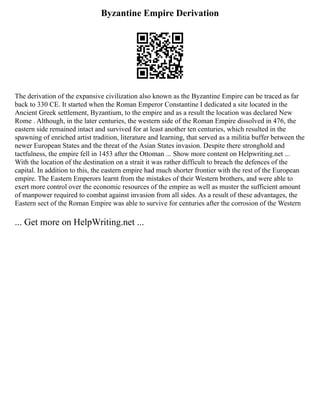 Byzantine Empire Derivation
The derivation of the expansive civilization also known as the Byzantine Empire can be traced as far
back to 330 CE. It started when the Roman Emperor Constantine I dedicated a site located in the
Ancient Greek settlement, Byzantium, to the empire and as a result the location was declared New
Rome . Although, in the later centuries, the western side of the Roman Empire dissolved in 476, the
eastern side remained intact and survived for at least another ten centuries, which resulted in the
spawning of enriched artist tradition, literature and learning, that served as a militia buffer between the
newer European States and the threat of the Asian States invasion. Despite there stronghold and
tactfulness, the empire fell in 1453 after the Ottoman ... Show more content on Helpwriting.net ...
With the location of the destination on a strait it was rather difficult to breach the defences of the
capital. In addition to this, the eastern empire had much shorter frontier with the rest of the European
empire. The Eastern Emperors learnt from the mistakes of their Western brothers, and were able to
exert more control over the economic resources of the empire as well as muster the sufficient amount
of manpower required to combat against invasion from all sides. As a result of these advantages, the
Eastern sect of the Roman Empire was able to survive for centuries after the corrosion of the Western
... Get more on HelpWriting.net ...
 