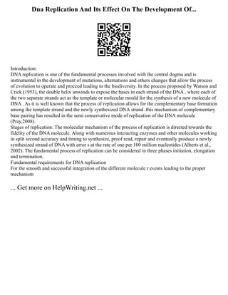 Dna Replication And Its Effect On The Development Of...
Introduction:
DNA replication is one of the fundamental processes involved with the central dogma and is
instrumental in the development of mutations, alternations and others changes that allow the process
of evolution to operate and proceed leading to the biodiversity. In the process proposed by Watson and
Crick (1953), the double helix unwinds to expose the bases in each strand of the DNA , where each of
the two separate strands act as the template or molecular mould for the synthesis of a new molecule of
DNA . As it is well known that the process of replication allows for the complementary base formation
among the template strand and the newly synthesized DNA strand .this mechanism of complementary
base pairing has resulted in the semi conservative mode of replication of the DNA molecule
(Pray,2008).
Stages of replication: The molecular mechanism of the process of replication is directed towards the
fidelity of the DNA molecule. Along with numerous interacting enzymes and other molecules working
in split second accuracy and timing to synthesize, proof read, repair and eventually produce a newly
synthesized strand of DNA with error s at the rate of one per 100 million nucleotides (Alberts et al.,
2002). The fundamental process of replication can be considered in three phases initiation, elongation
and termination.
Fundamental requirements for DNA replication
For the smooth and successful integration of the different molecule r events leading to the proper
mechanism
... Get more on HelpWriting.net ...
 