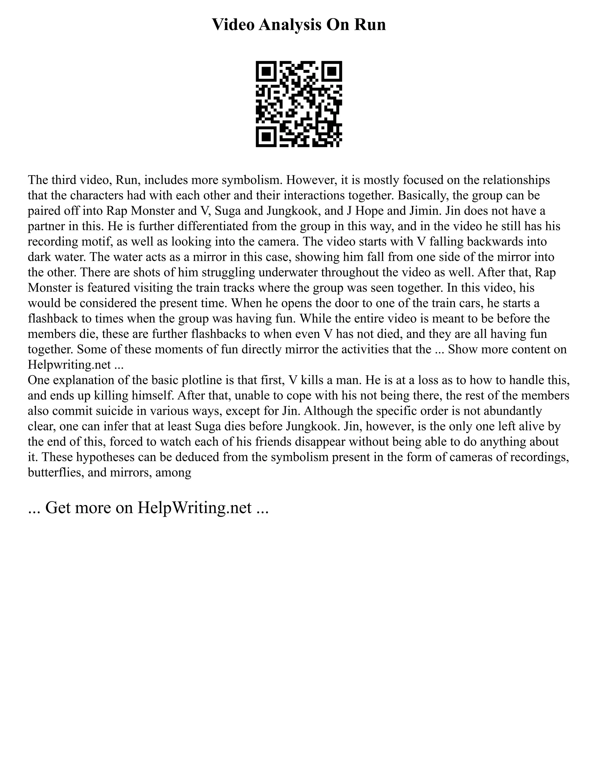 Video Analysis On Run
The third video, Run, includes more symbolism. However, it is mostly focused on the relationships
that the characters had with each other and their interactions together. Basically, the group can be
paired off into Rap Monster and V, Suga and Jungkook, and J Hope and Jimin. Jin does not have a
partner in this. He is further differentiated from the group in this way, and in the video he still has his
recording motif, as well as looking into the camera. The video starts with V falling backwards into
dark water. The water acts as a mirror in this case, showing him fall from one side of the mirror into
the other. There are shots of him struggling underwater throughout the video as well. After that, Rap
Monster is featured visiting the train tracks where the group was seen together. In this video, his
would be considered the present time. When he opens the door to one of the train cars, he starts a
flashback to times when the group was having fun. While the entire video is meant to be before the
members die, these are further flashbacks to when even V has not died, and they are all having fun
together. Some of these moments of fun directly mirror the activities that the ... Show more content on
Helpwriting.net ...
One explanation of the basic plotline is that first, V kills a man. He is at a loss as to how to handle this,
and ends up killing himself. After that, unable to cope with his not being there, the rest of the members
also commit suicide in various ways, except for Jin. Although the specific order is not abundantly
clear, one can infer that at least Suga dies before Jungkook. Jin, however, is the only one left alive by
the end of this, forced to watch each of his friends disappear without being able to do anything about
it. These hypotheses can be deduced from the symbolism present in the form of cameras of recordings,
butterflies, and mirrors, among
... Get more on HelpWriting.net ...
 