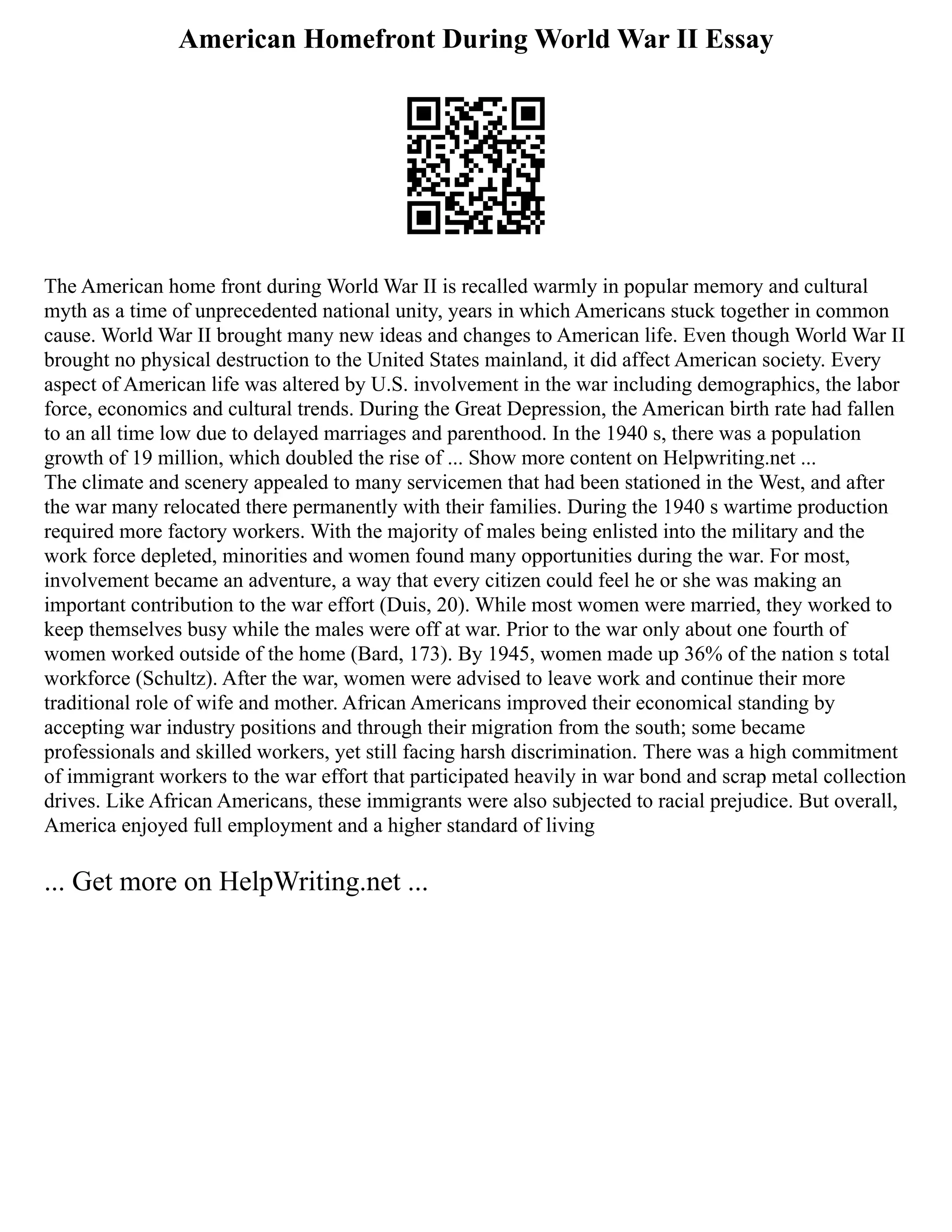 American Homefront During World War II Essay
The American home front during World War II is recalled warmly in popular memory and cultural
myth as a time of unprecedented national unity, years in which Americans stuck together in common
cause. World War II brought many new ideas and changes to American life. Even though World War II
brought no physical destruction to the United States mainland, it did affect American society. Every
aspect of American life was altered by U.S. involvement in the war including demographics, the labor
force, economics and cultural trends. During the Great Depression, the American birth rate had fallen
to an all time low due to delayed marriages and parenthood. In the 1940 s, there was a population
growth of 19 million, which doubled the rise of ... Show more content on Helpwriting.net ...
The climate and scenery appealed to many servicemen that had been stationed in the West, and after
the war many relocated there permanently with their families. During the 1940 s wartime production
required more factory workers. With the majority of males being enlisted into the military and the
work force depleted, minorities and women found many opportunities during the war. For most,
involvement became an adventure, a way that every citizen could feel he or she was making an
important contribution to the war effort (Duis, 20). While most women were married, they worked to
keep themselves busy while the males were off at war. Prior to the war only about one fourth of
women worked outside of the home (Bard, 173). By 1945, women made up 36% of the nation s total
workforce (Schultz). After the war, women were advised to leave work and continue their more
traditional role of wife and mother. African Americans improved their economical standing by
accepting war industry positions and through their migration from the south; some became
professionals and skilled workers, yet still facing harsh discrimination. There was a high commitment
of immigrant workers to the war effort that participated heavily in war bond and scrap metal collection
drives. Like African Americans, these immigrants were also subjected to racial prejudice. But overall,
America enjoyed full employment and a higher standard of living
... Get more on HelpWriting.net ...
 