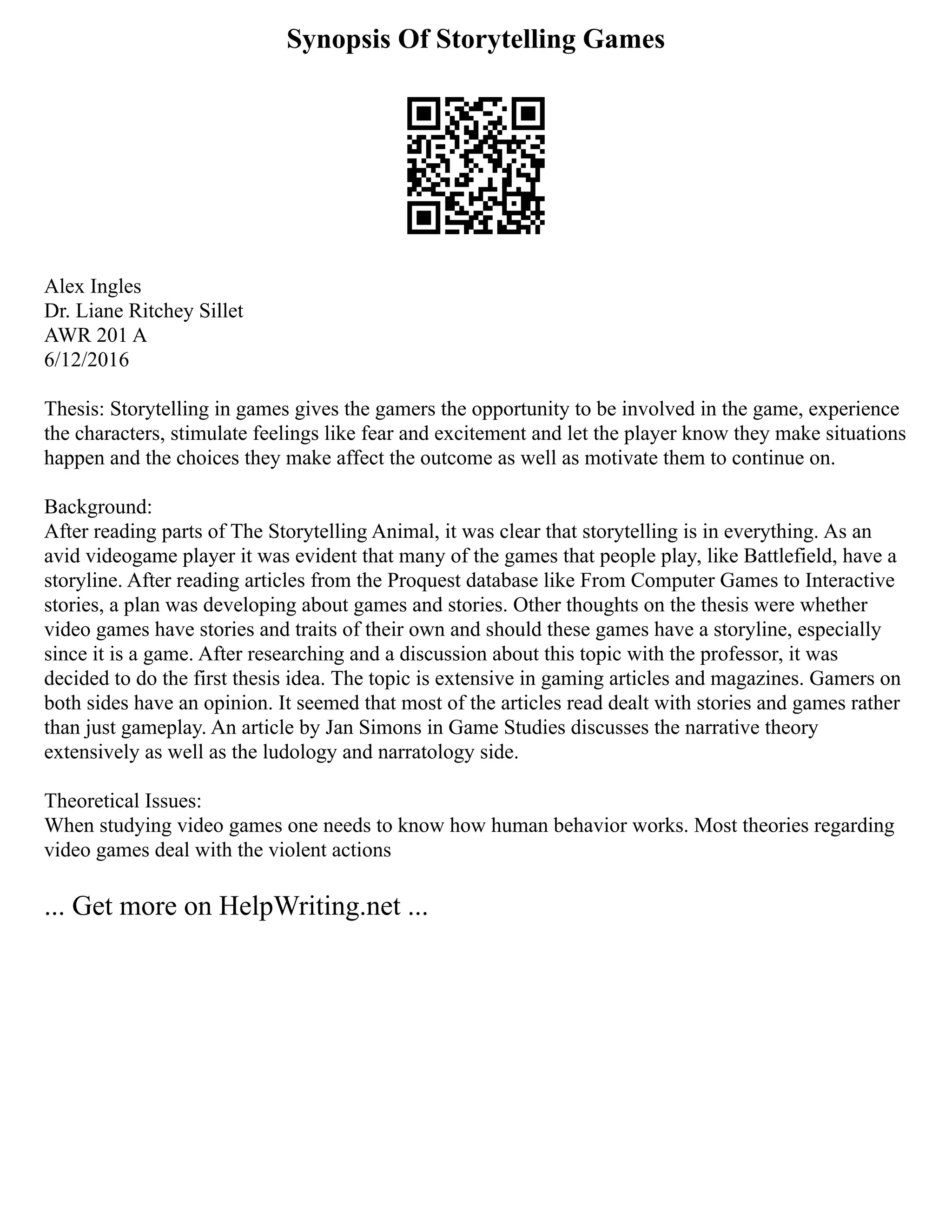 Synopsis Of Storytelling Games
Alex Ingles
Dr. Liane Ritchey Sillet
AWR 201 A
6/12/2016
Thesis: Storytelling in games gives the gamers the opportunity to be involved in the game, experience
the characters, stimulate feelings like fear and excitement and let the player know they make situations
happen and the choices they make affect the outcome as well as motivate them to continue on.
Background:
After reading parts of The Storytelling Animal, it was clear that storytelling is in everything. As an
avid videogame player it was evident that many of the games that people play, like Battlefield, have a
storyline. After reading articles from the Proquest database like From Computer Games to Interactive
stories, a plan was developing about games and stories. Other thoughts on the thesis were whether
video games have stories and traits of their own and should these games have a storyline, especially
since it is a game. After researching and a discussion about this topic with the professor, it was
decided to do the first thesis idea. The topic is extensive in gaming articles and magazines. Gamers on
both sides have an opinion. It seemed that most of the articles read dealt with stories and games rather
than just gameplay. An article by Jan Simons in Game Studies discusses the narrative theory
extensively as well as the ludology and narratology side.
Theoretical Issues:
When studying video games one needs to know how human behavior works. Most theories regarding
video games deal with the violent actions
... Get more on HelpWriting.net ...
 
