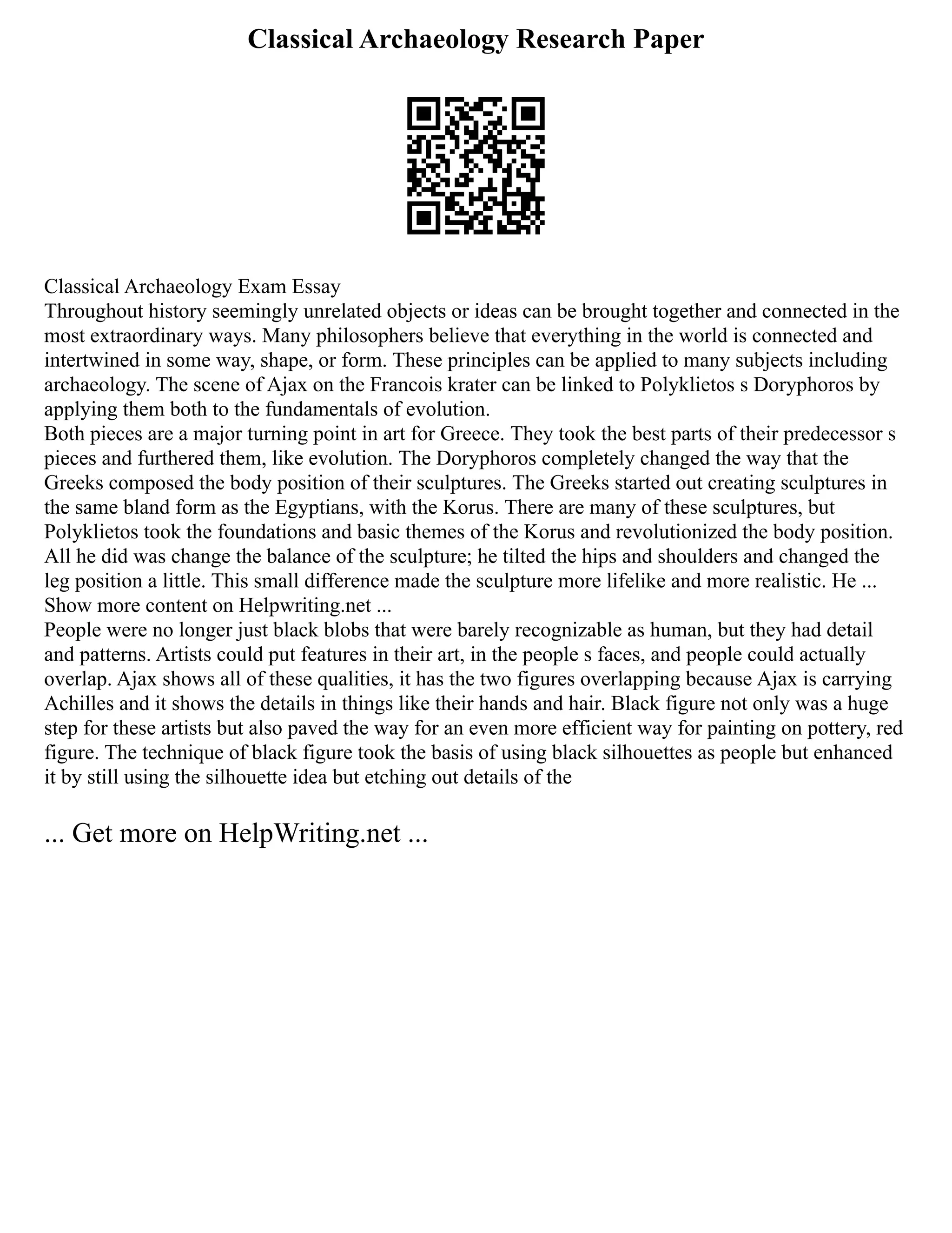 Classical Archaeology Research Paper
Classical Archaeology Exam Essay
Throughout history seemingly unrelated objects or ideas can be brought together and connected in the
most extraordinary ways. Many philosophers believe that everything in the world is connected and
intertwined in some way, shape, or form. These principles can be applied to many subjects including
archaeology. The scene of Ajax on the Francois krater can be linked to Polyklietos s Doryphoros by
applying them both to the fundamentals of evolution.
Both pieces are a major turning point in art for Greece. They took the best parts of their predecessor s
pieces and furthered them, like evolution. The Doryphoros completely changed the way that the
Greeks composed the body position of their sculptures. The Greeks started out creating sculptures in
the same bland form as the Egyptians, with the Korus. There are many of these sculptures, but
Polyklietos took the foundations and basic themes of the Korus and revolutionized the body position.
All he did was change the balance of the sculpture; he tilted the hips and shoulders and changed the
leg position a little. This small difference made the sculpture more lifelike and more realistic. He ...
Show more content on Helpwriting.net ...
People were no longer just black blobs that were barely recognizable as human, but they had detail
and patterns. Artists could put features in their art, in the people s faces, and people could actually
overlap. Ajax shows all of these qualities, it has the two figures overlapping because Ajax is carrying
Achilles and it shows the details in things like their hands and hair. Black figure not only was a huge
step for these artists but also paved the way for an even more efficient way for painting on pottery, red
figure. The technique of black figure took the basis of using black silhouettes as people but enhanced
it by still using the silhouette idea but etching out details of the
... Get more on HelpWriting.net ...
 