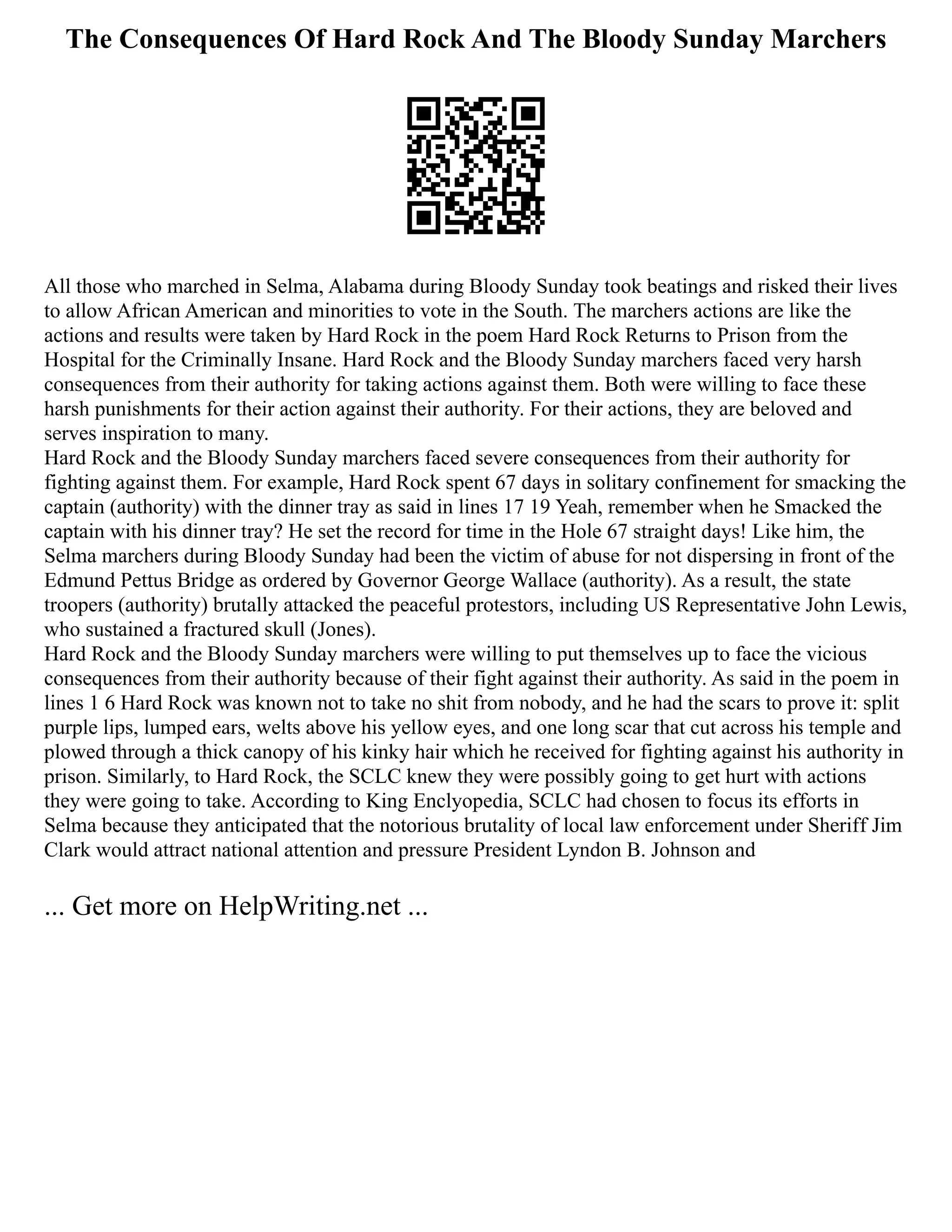The Consequences Of Hard Rock And The Bloody Sunday Marchers
All those who marched in Selma, Alabama during Bloody Sunday took beatings and risked their lives
to allow African American and minorities to vote in the South. The marchers actions are like the
actions and results were taken by Hard Rock in the poem Hard Rock Returns to Prison from the
Hospital for the Criminally Insane. Hard Rock and the Bloody Sunday marchers faced very harsh
consequences from their authority for taking actions against them. Both were willing to face these
harsh punishments for their action against their authority. For their actions, they are beloved and
serves inspiration to many.
Hard Rock and the Bloody Sunday marchers faced severe consequences from their authority for
fighting against them. For example, Hard Rock spent 67 days in solitary confinement for smacking the
captain (authority) with the dinner tray as said in lines 17 19 Yeah, remember when he Smacked the
captain with his dinner tray? He set the record for time in the Hole 67 straight days! Like him, the
Selma marchers during Bloody Sunday had been the victim of abuse for not dispersing in front of the
Edmund Pettus Bridge as ordered by Governor George Wallace (authority). As a result, the state
troopers (authority) brutally attacked the peaceful protestors, including US Representative John Lewis,
who sustained a fractured skull (Jones).
Hard Rock and the Bloody Sunday marchers were willing to put themselves up to face the vicious
consequences from their authority because of their fight against their authority. As said in the poem in
lines 1 6 Hard Rock was known not to take no shit from nobody, and he had the scars to prove it: split
purple lips, lumped ears, welts above his yellow eyes, and one long scar that cut across his temple and
plowed through a thick canopy of his kinky hair which he received for fighting against his authority in
prison. Similarly, to Hard Rock, the SCLC knew they were possibly going to get hurt with actions
they were going to take. According to King Enclyopedia, SCLC had chosen to focus its efforts in
Selma because they anticipated that the notorious brutality of local law enforcement under Sheriff Jim
Clark would attract national attention and pressure President Lyndon B. Johnson and
... Get more on HelpWriting.net ...
 