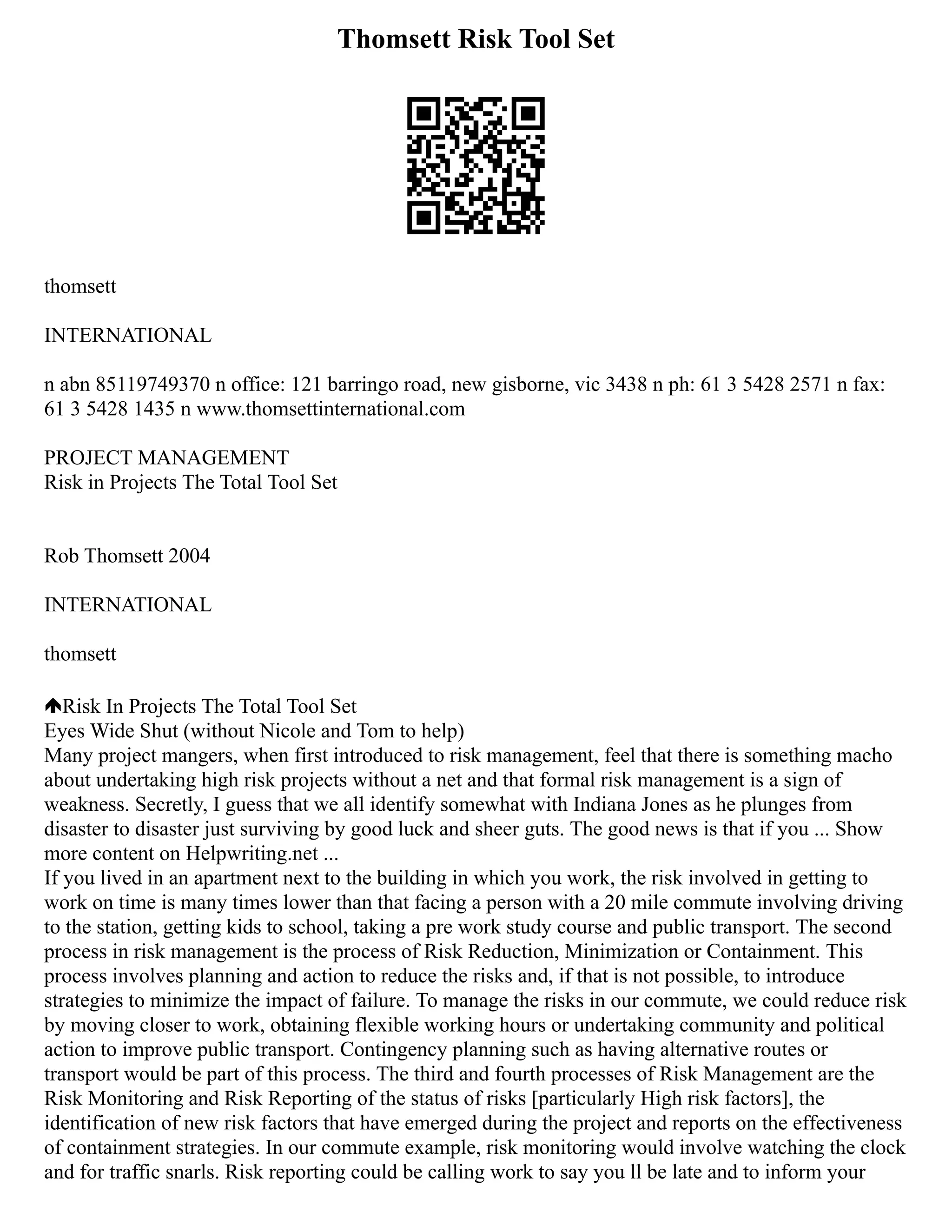 Thomsett Risk Tool Set
thomsett
INTERNATIONAL
n abn 85119749370 n office: 121 barringo road, new gisborne, vic 3438 n ph: 61 3 5428 2571 n fax:
61 3 5428 1435 n www.thomsettinternational.com
PROJECT MANAGEMENT
Risk in Projects The Total Tool Set
Rob Thomsett 2004
INTERNATIONAL
thomsett
Risk In Projects The Total Tool Set
Eyes Wide Shut (without Nicole and Tom to help)
Many project mangers, when first introduced to risk management, feel that there is something macho
about undertaking high risk projects without a net and that formal risk management is a sign of
weakness. Secretly, I guess that we all identify somewhat with Indiana Jones as he plunges from
disaster to disaster just surviving by good luck and sheer guts. The good news is that if you ... Show
more content on Helpwriting.net ...
If you lived in an apartment next to the building in which you work, the risk involved in getting to
work on time is many times lower than that facing a person with a 20 mile commute involving driving
to the station, getting kids to school, taking a pre work study course and public transport. The second
process in risk management is the process of Risk Reduction, Minimization or Containment. This
process involves planning and action to reduce the risks and, if that is not possible, to introduce
strategies to minimize the impact of failure. To manage the risks in our commute, we could reduce risk
by moving closer to work, obtaining flexible working hours or undertaking community and political
action to improve public transport. Contingency planning such as having alternative routes or
transport would be part of this process. The third and fourth processes of Risk Management are the
Risk Monitoring and Risk Reporting of the status of risks [particularly High risk factors], the
identification of new risk factors that have emerged during the project and reports on the effectiveness
of containment strategies. In our commute example, risk monitoring would involve watching the clock
and for traffic snarls. Risk reporting could be calling work to say you ll be late and to inform your
 