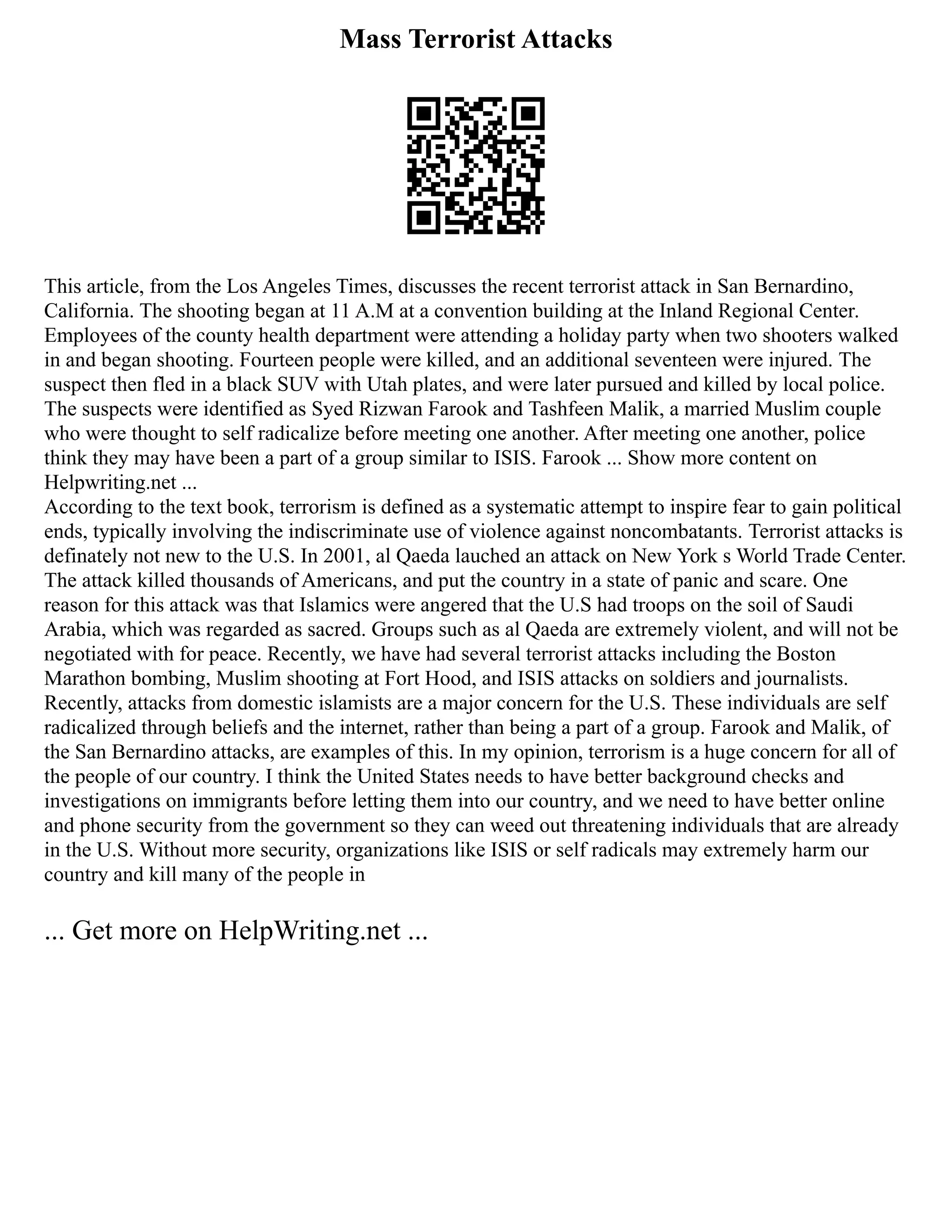 Mass Terrorist Attacks
This article, from the Los Angeles Times, discusses the recent terrorist attack in San Bernardino,
California. The shooting began at 11 A.M at a convention building at the Inland Regional Center.
Employees of the county health department were attending a holiday party when two shooters walked
in and began shooting. Fourteen people were killed, and an additional seventeen were injured. The
suspect then fled in a black SUV with Utah plates, and were later pursued and killed by local police.
The suspects were identified as Syed Rizwan Farook and Tashfeen Malik, a married Muslim couple
who were thought to self radicalize before meeting one another. After meeting one another, police
think they may have been a part of a group similar to ISIS. Farook ... Show more content on
Helpwriting.net ...
According to the text book, terrorism is defined as a systematic attempt to inspire fear to gain political
ends, typically involving the indiscriminate use of violence against noncombatants. Terrorist attacks is
definately not new to the U.S. In 2001, al Qaeda lauched an attack on New York s World Trade Center.
The attack killed thousands of Americans, and put the country in a state of panic and scare. One
reason for this attack was that Islamics were angered that the U.S had troops on the soil of Saudi
Arabia, which was regarded as sacred. Groups such as al Qaeda are extremely violent, and will not be
negotiated with for peace. Recently, we have had several terrorist attacks including the Boston
Marathon bombing, Muslim shooting at Fort Hood, and ISIS attacks on soldiers and journalists.
Recently, attacks from domestic islamists are a major concern for the U.S. These individuals are self
radicalized through beliefs and the internet, rather than being a part of a group. Farook and Malik, of
the San Bernardino attacks, are examples of this. In my opinion, terrorism is a huge concern for all of
the people of our country. I think the United States needs to have better background checks and
investigations on immigrants before letting them into our country, and we need to have better online
and phone security from the government so they can weed out threatening individuals that are already
in the U.S. Without more security, organizations like ISIS or self radicals may extremely harm our
country and kill many of the people in
... Get more on HelpWriting.net ...
 