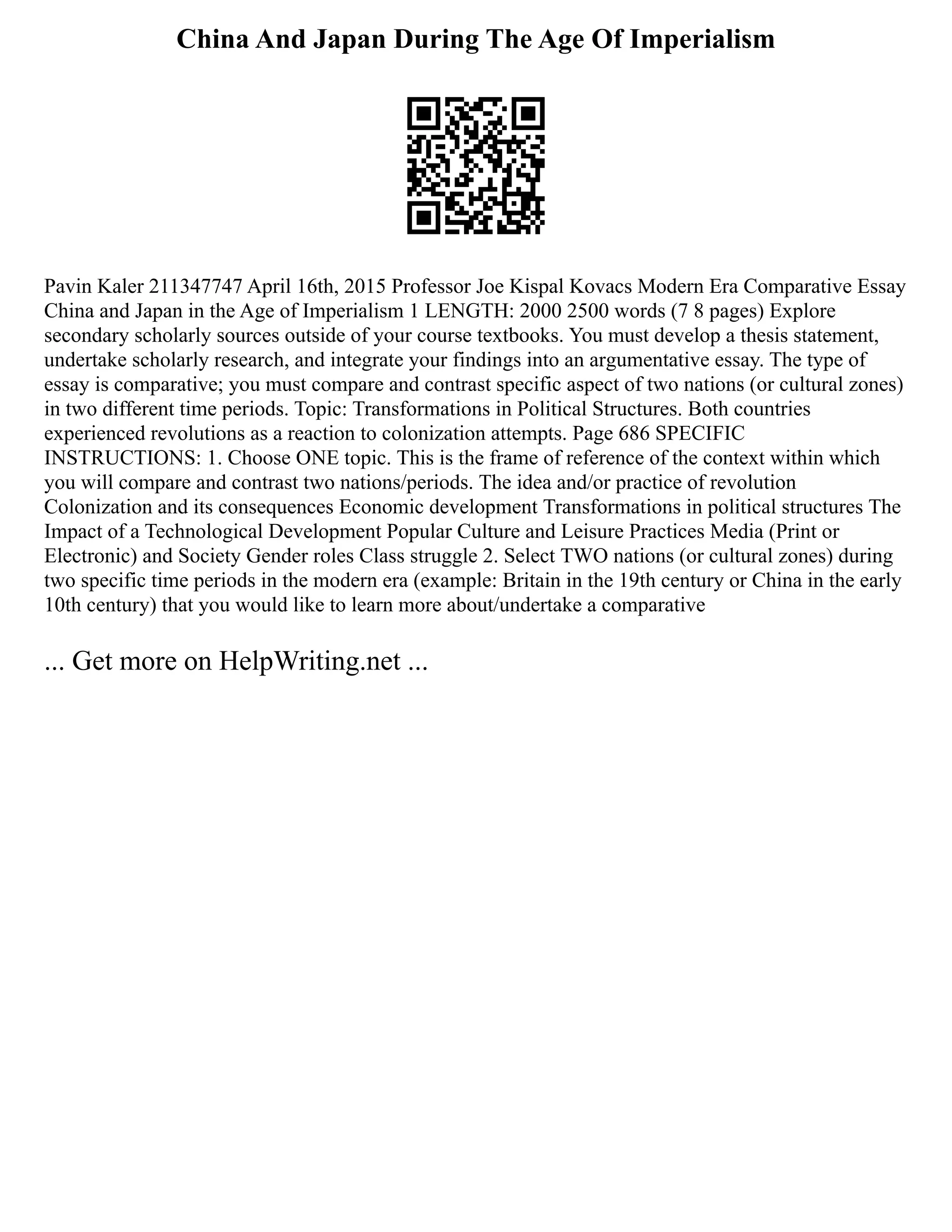 China And Japan During The Age Of Imperialism
Pavin Kaler 211347747 April 16th, 2015 Professor Joe Kispal Kovacs Modern Era Comparative Essay
China and Japan in the Age of Imperialism 1 LENGTH: 2000 2500 words (7 8 pages) Explore
secondary scholarly sources outside of your course textbooks. You must develop a thesis statement,
undertake scholarly research, and integrate your findings into an argumentative essay. The type of
essay is comparative; you must compare and contrast specific aspect of two nations (or cultural zones)
in two different time periods. Topic: Transformations in Political Structures. Both countries
experienced revolutions as a reaction to colonization attempts. Page 686 SPECIFIC
INSTRUCTIONS: 1. Choose ONE topic. This is the frame of reference of the context within which
you will compare and contrast two nations/periods. The idea and/or practice of revolution
Colonization and its consequences Economic development Transformations in political structures The
Impact of a Technological Development Popular Culture and Leisure Practices Media (Print or
Electronic) and Society Gender roles Class struggle 2. Select TWO nations (or cultural zones) during
two specific time periods in the modern era (example: Britain in the 19th century or China in the early
10th century) that you would like to learn more about/undertake a comparative
... Get more on HelpWriting.net ...
 