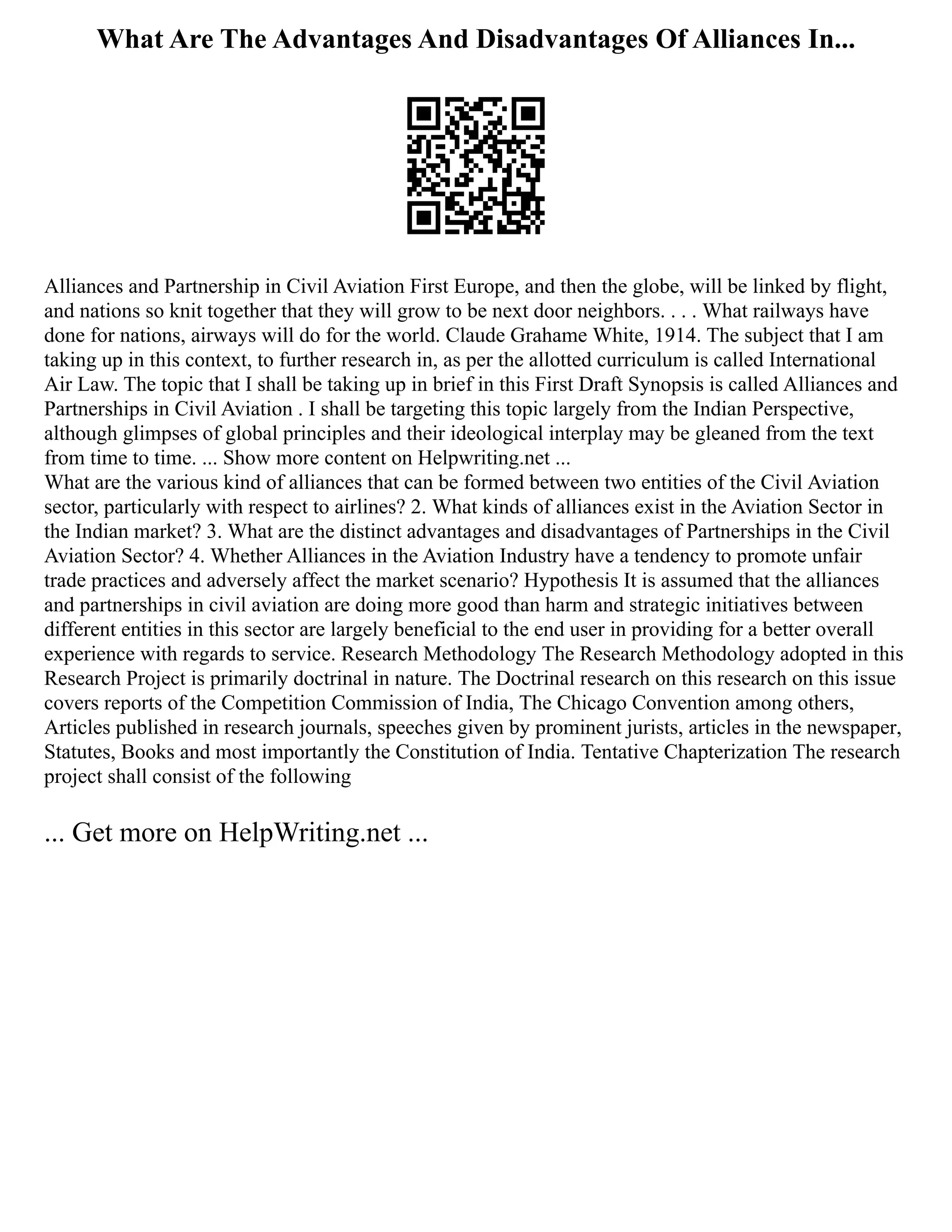 What Are The Advantages And Disadvantages Of Alliances In...
Alliances and Partnership in Civil Aviation First Europe, and then the globe, will be linked by flight,
and nations so knit together that they will grow to be next door neighbors. . . . What railways have
done for nations, airways will do for the world. Claude Grahame White, 1914. The subject that I am
taking up in this context, to further research in, as per the allotted curriculum is called International
Air Law. The topic that I shall be taking up in brief in this First Draft Synopsis is called Alliances and
Partnerships in Civil Aviation . I shall be targeting this topic largely from the Indian Perspective,
although glimpses of global principles and their ideological interplay may be gleaned from the text
from time to time. ... Show more content on Helpwriting.net ...
What are the various kind of alliances that can be formed between two entities of the Civil Aviation
sector, particularly with respect to airlines? 2. What kinds of alliances exist in the Aviation Sector in
the Indian market? 3. What are the distinct advantages and disadvantages of Partnerships in the Civil
Aviation Sector? 4. Whether Alliances in the Aviation Industry have a tendency to promote unfair
trade practices and adversely affect the market scenario? Hypothesis It is assumed that the alliances
and partnerships in civil aviation are doing more good than harm and strategic initiatives between
different entities in this sector are largely beneficial to the end user in providing for a better overall
experience with regards to service. Research Methodology The Research Methodology adopted in this
Research Project is primarily doctrinal in nature. The Doctrinal research on this research on this issue
covers reports of the Competition Commission of India, The Chicago Convention among others,
Articles published in research journals, speeches given by prominent jurists, articles in the newspaper,
Statutes, Books and most importantly the Constitution of India. Tentative Chapterization The research
project shall consist of the following
... Get more on HelpWriting.net ...
 