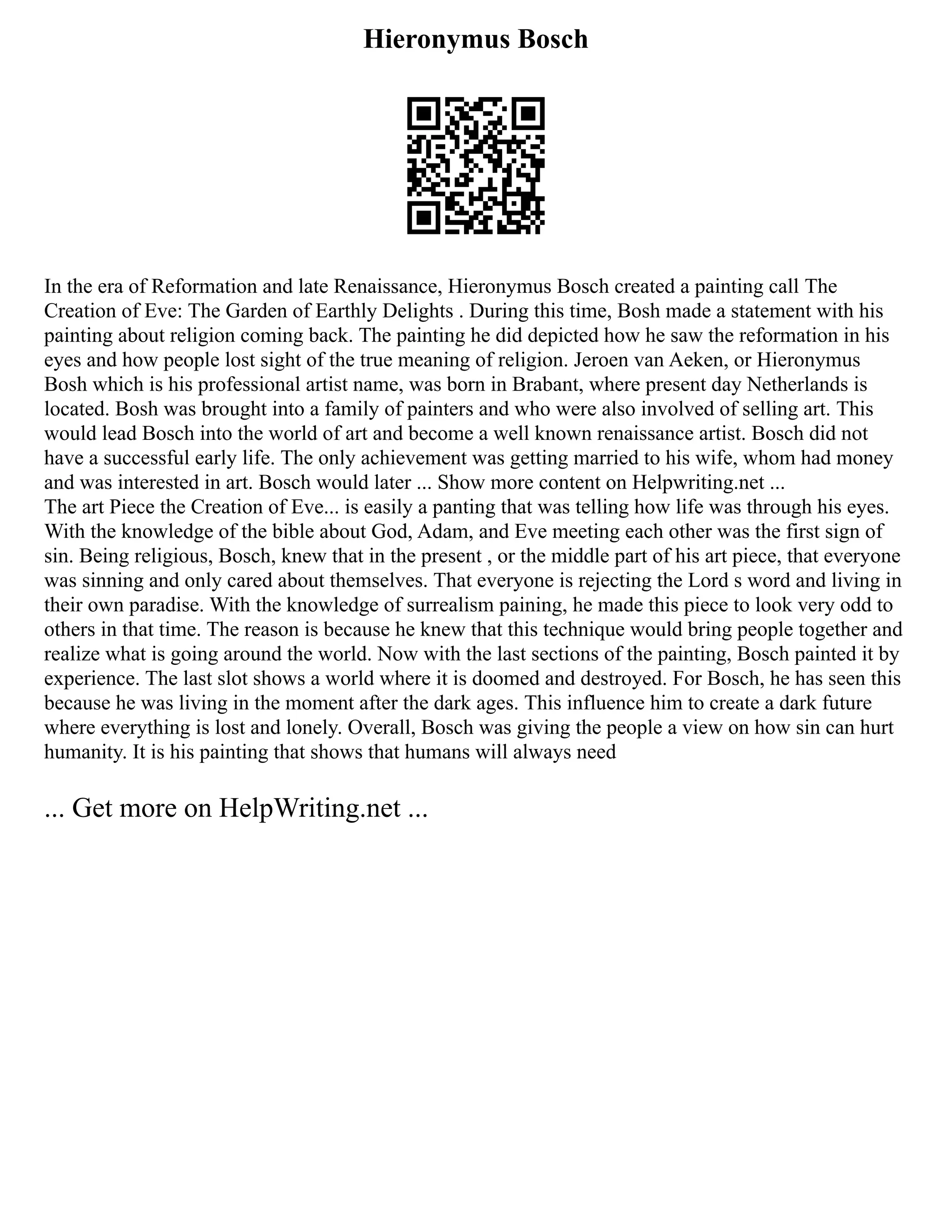 Hieronymus Bosch
In the era of Reformation and late Renaissance, Hieronymus Bosch created a painting call The
Creation of Eve: The Garden of Earthly Delights . During this time, Bosh made a statement with his
painting about religion coming back. The painting he did depicted how he saw the reformation in his
eyes and how people lost sight of the true meaning of religion. Jeroen van Aeken, or Hieronymus
Bosh which is his professional artist name, was born in Brabant, where present day Netherlands is
located. Bosh was brought into a family of painters and who were also involved of selling art. This
would lead Bosch into the world of art and become a well known renaissance artist. Bosch did not
have a successful early life. The only achievement was getting married to his wife, whom had money
and was interested in art. Bosch would later ... Show more content on Helpwriting.net ...
The art Piece the Creation of Eve... is easily a panting that was telling how life was through his eyes.
With the knowledge of the bible about God, Adam, and Eve meeting each other was the first sign of
sin. Being religious, Bosch, knew that in the present , or the middle part of his art piece, that everyone
was sinning and only cared about themselves. That everyone is rejecting the Lord s word and living in
their own paradise. With the knowledge of surrealism paining, he made this piece to look very odd to
others in that time. The reason is because he knew that this technique would bring people together and
realize what is going around the world. Now with the last sections of the painting, Bosch painted it by
experience. The last slot shows a world where it is doomed and destroyed. For Bosch, he has seen this
because he was living in the moment after the dark ages. This influence him to create a dark future
where everything is lost and lonely. Overall, Bosch was giving the people a view on how sin can hurt
humanity. It is his painting that shows that humans will always need
... Get more on HelpWriting.net ...
 