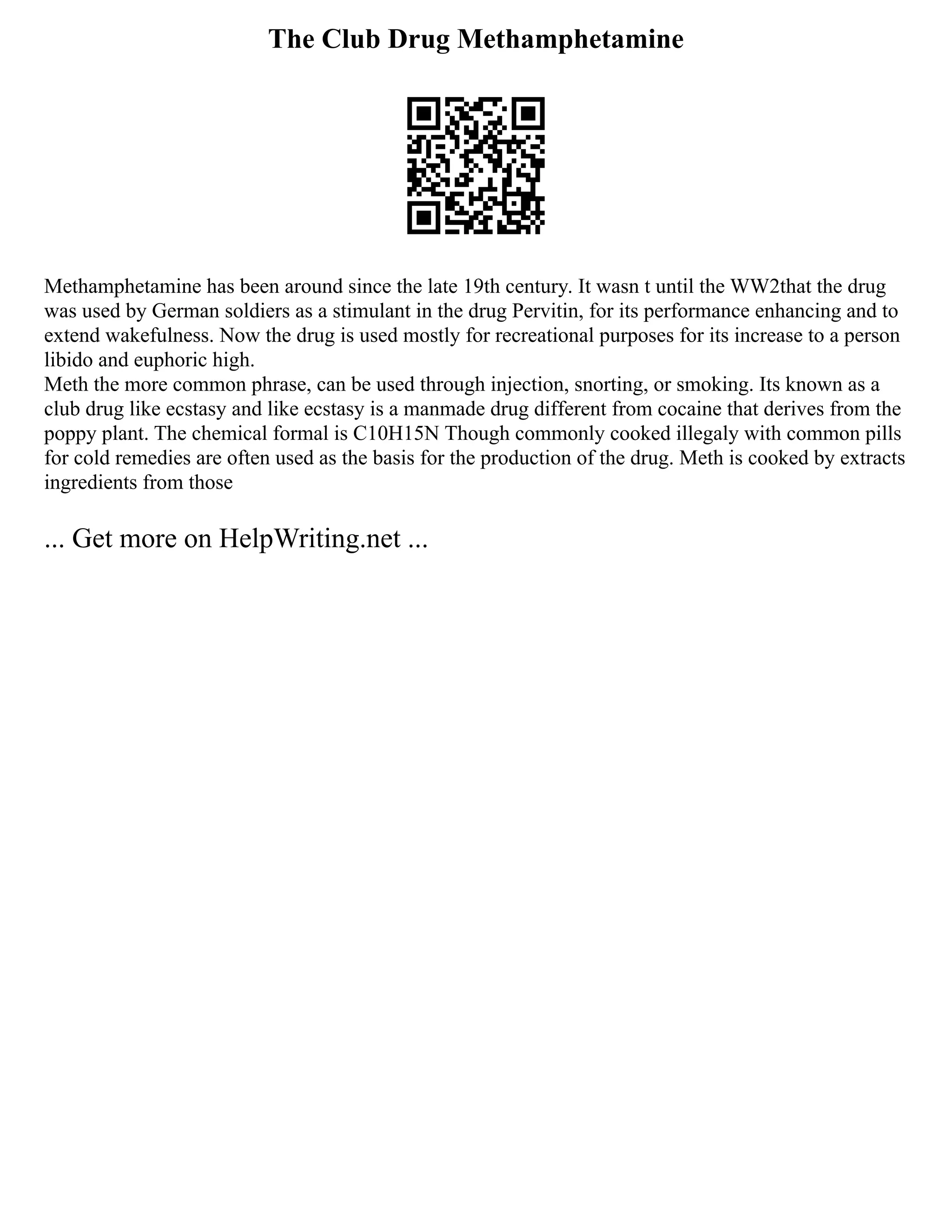 The Club Drug Methamphetamine
Methamphetamine has been around since the late 19th century. It wasn t until the WW2that the drug
was used by German soldiers as a stimulant in the drug Pervitin, for its performance enhancing and to
extend wakefulness. Now the drug is used mostly for recreational purposes for its increase to a person
libido and euphoric high.
Meth the more common phrase, can be used through injection, snorting, or smoking. Its known as a
club drug like ecstasy and like ecstasy is a manmade drug different from cocaine that derives from the
poppy plant. The chemical formal is C10H15N Though commonly cooked illegaly with common pills
for cold remedies are often used as the basis for the production of the drug. Meth is cooked by extracts
ingredients from those
... Get more on HelpWriting.net ...
 