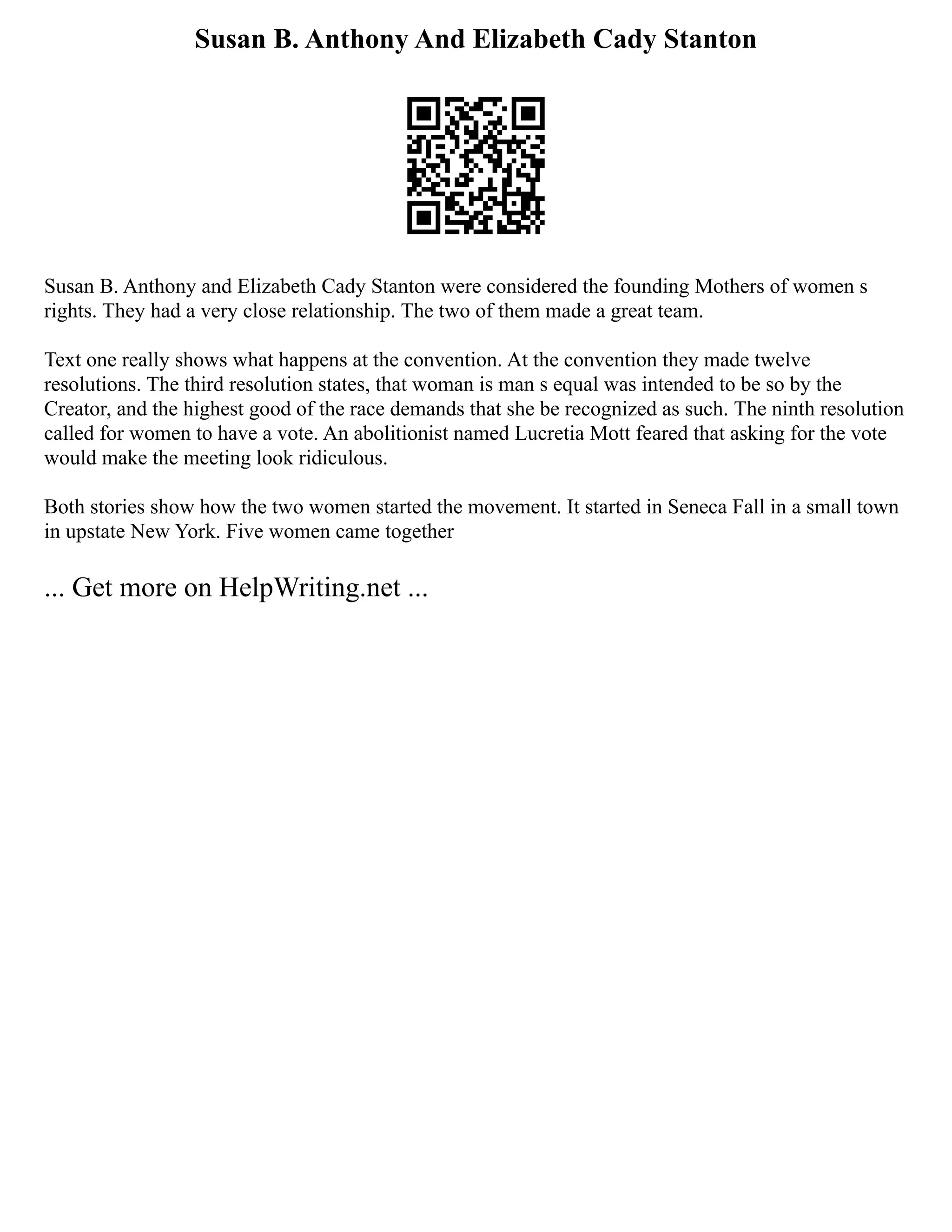 Susan B. Anthony And Elizabeth Cady Stanton
Susan B. Anthony and Elizabeth Cady Stanton were considered the founding Mothers of women s
rights. They had a very close relationship. The two of them made a great team.
Text one really shows what happens at the convention. At the convention they made twelve
resolutions. The third resolution states, that woman is man s equal was intended to be so by the
Creator, and the highest good of the race demands that she be recognized as such. The ninth resolution
called for women to have a vote. An abolitionist named Lucretia Mott feared that asking for the vote
would make the meeting look ridiculous.
Both stories show how the two women started the movement. It started in Seneca Fall in a small town
in upstate New York. Five women came together
... Get more on HelpWriting.net ...
 