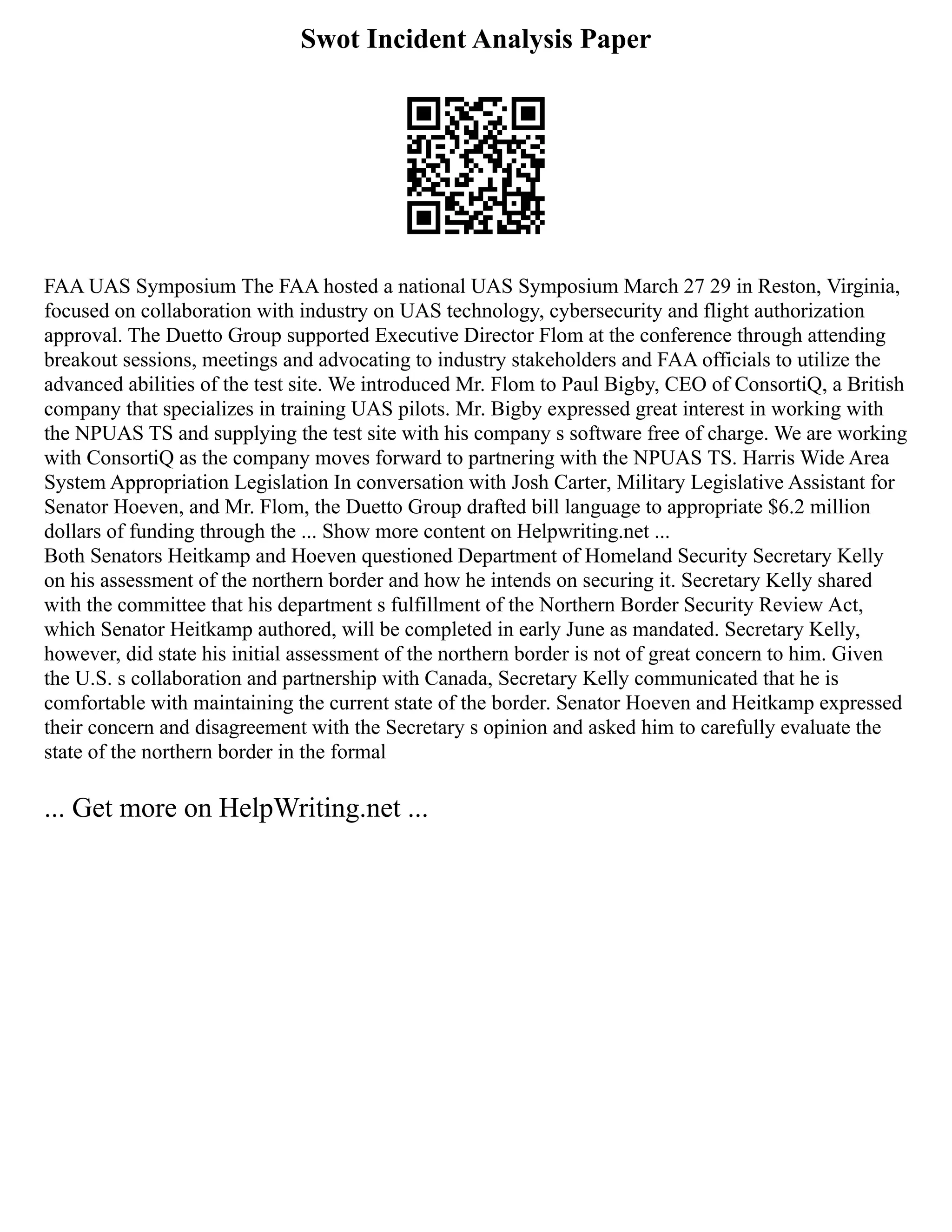 Swot Incident Analysis Paper
FAA UAS Symposium The FAA hosted a national UAS Symposium March 27 29 in Reston, Virginia,
focused on collaboration with industry on UAS technology, cybersecurity and flight authorization
approval. The Duetto Group supported Executive Director Flom at the conference through attending
breakout sessions, meetings and advocating to industry stakeholders and FAA officials to utilize the
advanced abilities of the test site. We introduced Mr. Flom to Paul Bigby, CEO of ConsortiQ, a British
company that specializes in training UAS pilots. Mr. Bigby expressed great interest in working with
the NPUAS TS and supplying the test site with his company s software free of charge. We are working
with ConsortiQ as the company moves forward to partnering with the NPUAS TS. Harris Wide Area
System Appropriation Legislation In conversation with Josh Carter, Military Legislative Assistant for
Senator Hoeven, and Mr. Flom, the Duetto Group drafted bill language to appropriate $6.2 million
dollars of funding through the ... Show more content on Helpwriting.net ...
Both Senators Heitkamp and Hoeven questioned Department of Homeland Security Secretary Kelly
on his assessment of the northern border and how he intends on securing it. Secretary Kelly shared
with the committee that his department s fulfillment of the Northern Border Security Review Act,
which Senator Heitkamp authored, will be completed in early June as mandated. Secretary Kelly,
however, did state his initial assessment of the northern border is not of great concern to him. Given
the U.S. s collaboration and partnership with Canada, Secretary Kelly communicated that he is
comfortable with maintaining the current state of the border. Senator Hoeven and Heitkamp expressed
their concern and disagreement with the Secretary s opinion and asked him to carefully evaluate the
state of the northern border in the formal
... Get more on HelpWriting.net ...
 