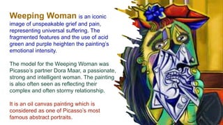 Weeping Woman is an iconic
image of unspeakable grief and pain,
representing universal suffering. The
fragmented features and the use of acid
green and purple heighten the painting’s
emotional intensity.
The model for the Weeping Woman was
Picasso’s partner Dora Maar, a passionate,
strong and intelligent woman. The painting
is also often seen as reflecting their
complex and often stormy relationship.
It is an oil canvas painting which is
considered as one of Picasso’s most
famous abstract portraits.
 