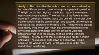 Analyze: The colors that the author uses can be considered to
be quite different as each color conveys a separate impression.
The light purple that begins at the bottom top of the woman’s
eyes can convey sadness. The other half of the face is mainly
covered in green and yellow; these can be said to interpret other
solid emotions that the painter must have towards this woman as
she was a vital character in Picasso’s life. The painting is created
with mainly lines which can mean that the woman had strong
physical features or that her different emotions were felt
passionately as lines are usually seen as strong technical
elements. The only curves that are being used are for her hair
and eyes. The eyes look quite down or depressive. This is
because the woman is crying, which goes back to the main
mood which is suffering.
 