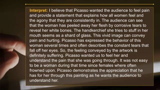 Interpret: I believe that Picasso wanted the audience to feel pain
and provide a statement that explains how all women feel and
the agony that they are consistently in. The audience can see
that the woman has peeled away her flesh by corrosive tears to
reveal her white bones. The handkerchief she tries to stuff in her
mouth seems as a shard of glass. This vivid image can convey
pain and hurting. Picasso has expressed the behavior of this
woman several times and often describes the constant tears that
fall off her eyes. So, the feeling conveyed by the artwork is
definitely suffering. Picasso wanted us to feel her and
understand the pain that she was going through. It was not easy
to be a woman during that time since females where often
frowned upon. Picasso demonstrates the appreciation that he
has for her through this painting as he wants the audience to
understand her.
 