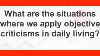 What are the situations
where we apply objective
criticisms in daily living?
 
