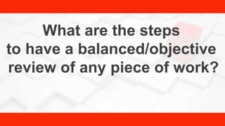 What are the steps
to have a balanced/objective
review of any piece of work?
 