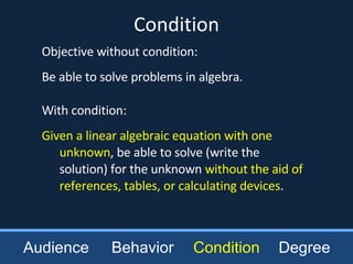 Objective without condition: Be able to solve problems in algebra. With condition: Given a linear algebraic equation with one unknown , be able to solve (write the solution) for the unknown  without the aid of references, tables, or calculating devices . Condition Audience Behavior Condition Degree 
